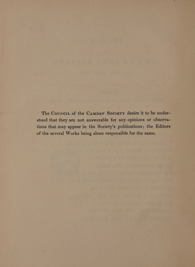 The Councit of the Camprn Socrerry desire it to be under- stood that they are not answerable for any opinions or observa- tions that may appear in the Society’s publications; the Editors of the several Works being alone responsible for the same.