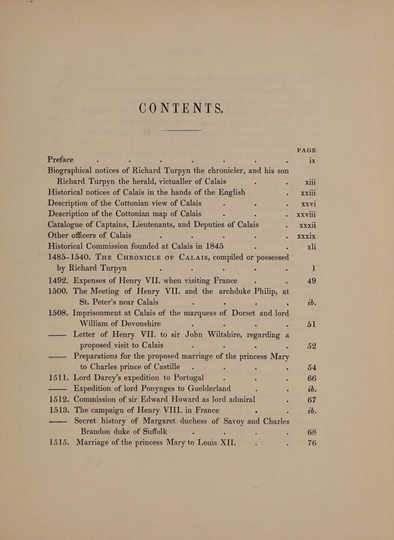 CONTENTS. PAGE Preface : ix Biographical notices of Rice’ Turpyn the er duis wa his son Richard Turpyn the herald, victualler of Calais : : Xlll Historical notices of Calais in the hands of the English oe? SX Description of the Cottonian view of Calais : : BRAS Description of the Cottonian map of Calais . : » XXvili Catalogue of Captains, Lieutenants, and Deputies of Calais oa XXX Other officers of Calais : : : : ec SX Kix Historical Commission founded at Calais in 1845 : xli 1485-1540. THe CHRONICLE oF CALAIS, compiled or pocket by Richard Turpyn : : : : whe) 1492. Expenses of Henry VII. when visiting France : 49 1500. The Meeting of Henry VII. and the archduke Philip, at St. Peter’s near Calais : : ab. 1508. Imprisonment at Calais of the marquess of Dorset and (ee William of Devonshire Sl —— Letter of Henry VII. to sir J Sit Wiltshire, regarding a proposed visit to Calais : - 52 —— Preparations for the proposed marriage of the princess Mary to Charles prince of Castille. : ; , 54 1511. Lord Darcy’s expedition to Portugal , 6 : 66 —— Expedition of lord Ponynges to Guelderland - . ab. 1512. Commission of sir Edward Howard as lord admiral : 67 1513. The campaign of Henry VIII. in France 0b. —— Secret history of Margaret duchess of Savoy ne Charles Brandon duke of Suffolk : : : 68 1515. Marriage of the princess Mary to Louis XII, : : 76