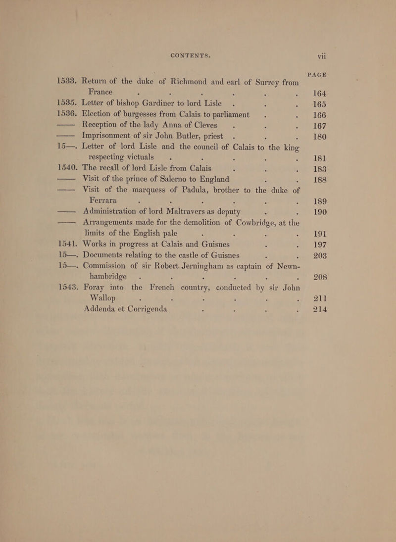 France Reception of the lady Anna of Cleves Imprisonment of sir John Butler, priest respecting victuals Visit of the prince of Salerno to England : Visit of the marquess of Padula, brother to the duke of Ferrara : Administration of lord Maltr avers as deputy : Arrangements made for the demolition of Cowbridge, at the limits of the English pale Works in progress at Calais and Guisnes hambridge Wallop } Addenda et Corrigenda PAGE 164 165 166 167 180 181 183 188 189 190 191 197 203 208 211 214