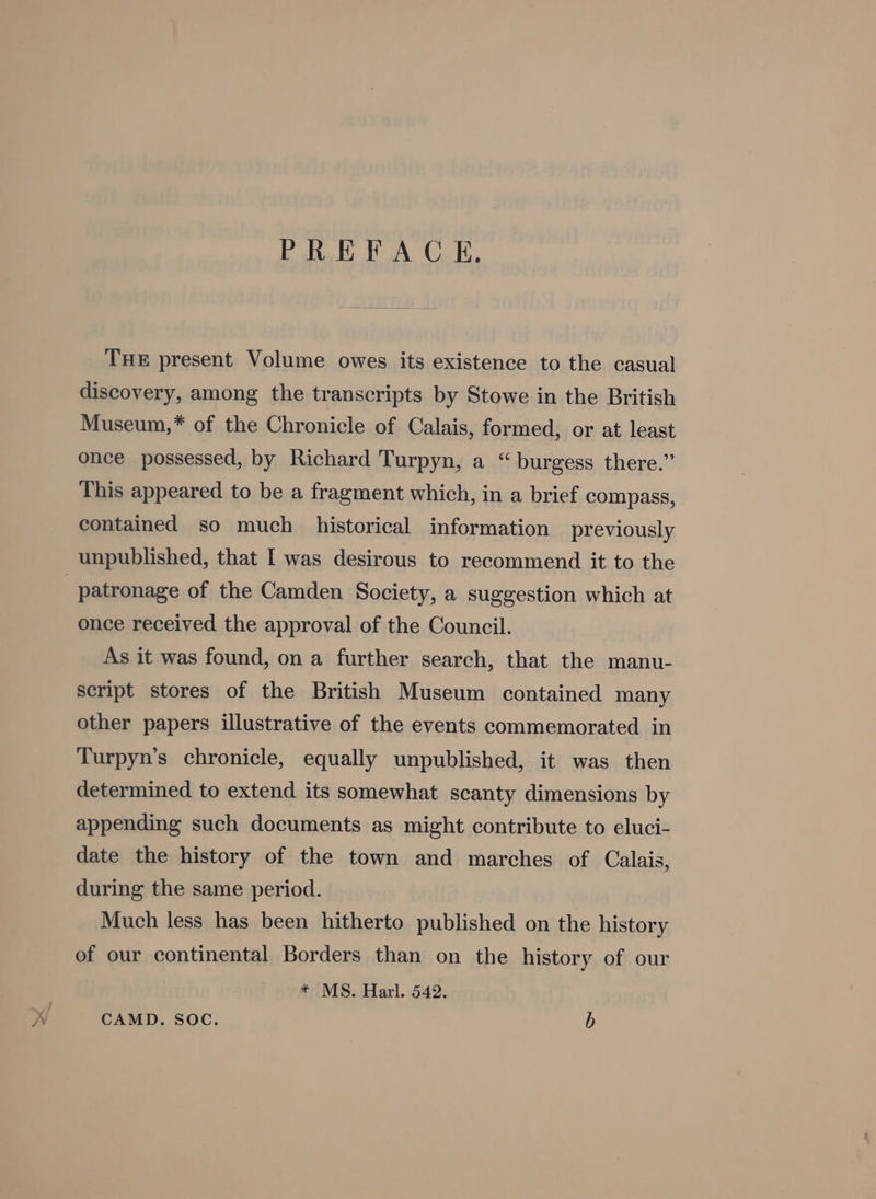 PREFACE, THE present Volume owes its existence to the casual discovery, among the transcripts by Stowe in the British Museum,* of the Chronicle of Calais, formed, or at least once possessed, by Richard Turpyn, a “burgess there.” This appeared to be a fragment which, in a brief compass, contained so much historical information previously unpublished, that I was desirous to recommend it to the patronage of the Camden Society, a suggestion which at once received the approval of the Council. As it was found, on a further search, that the manu- script stores of the British Museum contained many other papers illustrative of the events commemorated in Turpyn’s chronicle, equally unpublished, it was then determined to extend its somewhat scanty dimensions by appending such documents as might contribute to eluci- date the history of the town and marches of Calais, during the same period. Much less has been hitherto published on the history of our continental Borders than on the history of our * MS. Harl. 542. CAMD. Soc. b