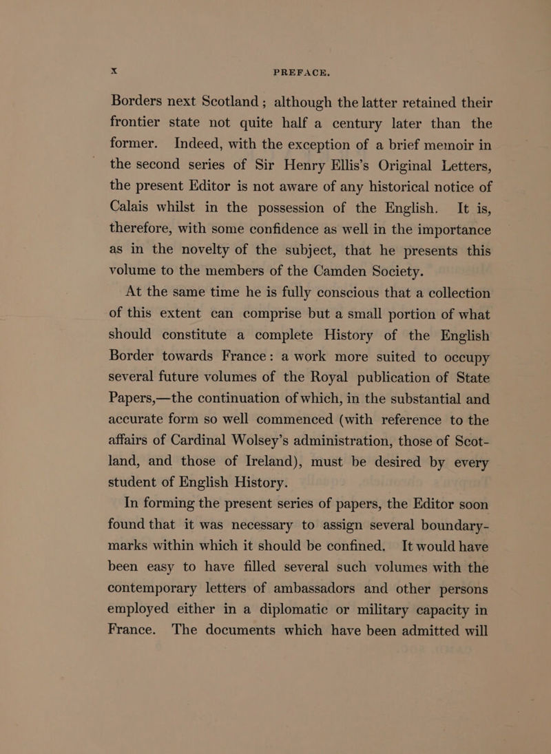 Borders next Scotland; although the latter retained their frontier state not quite half a century later than the former. Indeed, with the exception of a brief memoir in the second series of Sir Henry Ellis’s Original Letters, the present Editor is not aware of any historical notice of Calais whilst in the possession of the English. It is, therefore, with some confidence as well in the importance as in the novelty of the subject, that he presents this volume to the members of the Camden Society. At the same time he is fully conscious that a collection of this extent can comprise but a small portion of what should constitute a complete History of the English Border towards France: a work more suited to occupy several future volumes of the Royal publication of State Papers,—the continuation of which, in the substantial and accurate form so well commenced (with reference to the affairs of Cardinal Wolsey’s administration, those of Scot- land, and those of Ireland), must be desired by every student of English History. In forming the present series of papers, the Editor soon found that it was necessary to assign several boundary- marks within which it should be confined. It would have been easy to have filled several such volumes with the contemporary letters of ambassadors and other persons employed either in a diplomatic or military capacity in France. The documents which have been admitted will