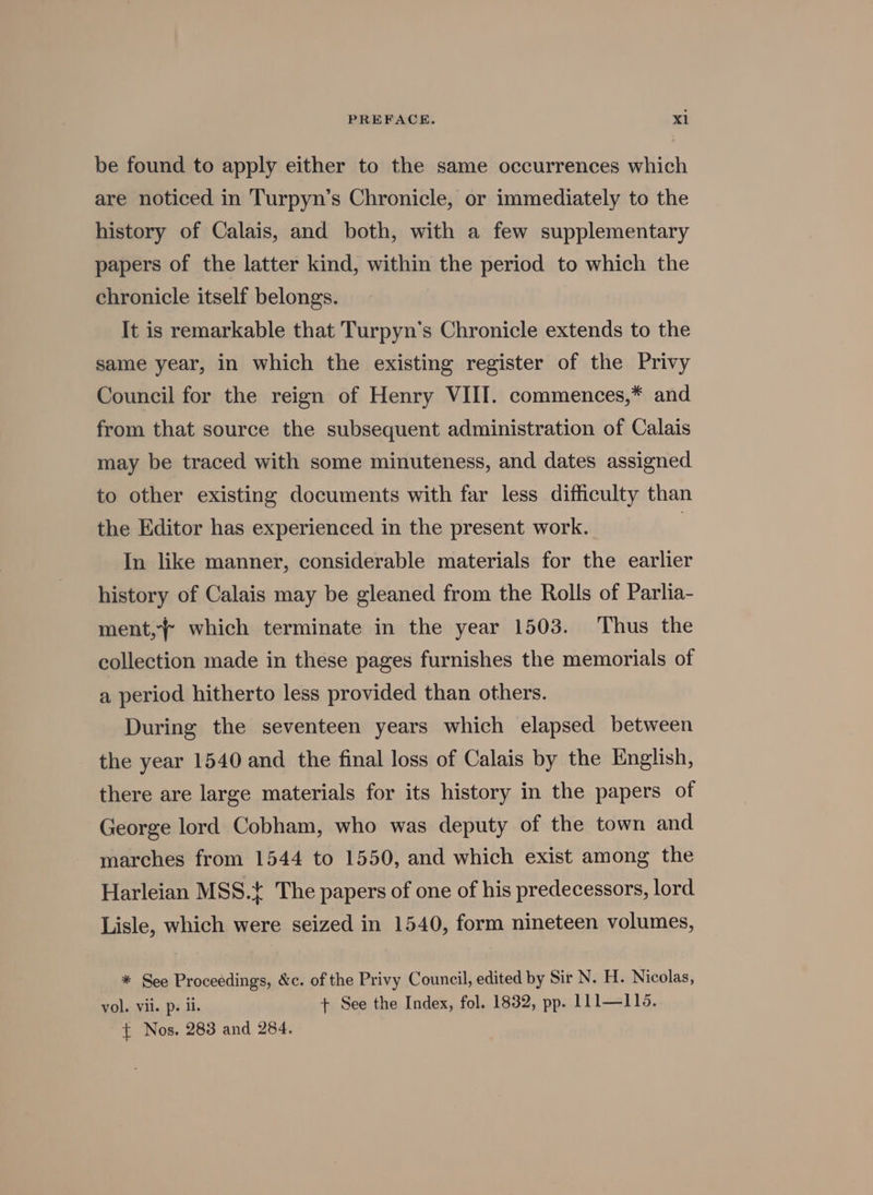 be found to apply either to the same occurrences which are noticed in Turpyn’s Chronicle, or immediately to the history of Calais, and both, with a few supplementary papers of the latter kind, within the period to which the chronicle itself belongs. It is remarkable that Turpyn’s Chronicle extends to the same year, in which the existing register of the Privy Council for the reign of Henry VIII. commences,* and from that source the subsequent administration of Calais may be traced with some minuteness, and dates assigned to other existing documents with far less difficulty than the Editor has experienced in the present work. | In like manner, considerable materials for the earlier history of Calais may be gleaned from the Rolls of Parlia- ment, which terminate in the year 1503. Thus the collection made in these pages furnishes the memorials of a period hitherto less provided than others. During the seventeen years which elapsed between the year 1540 and the final loss of Calais by the English, there are large materials for its history in the papers of George lord Cobham, who was deputy of the town and marches from 1544 to 1550, and which exist among the Harleian MSS.+ The papers of one of his predecessors, lord Lisle, which were seized in 1540, form nineteen volumes, * See Proceedings, &amp;c. of the Privy Council, edited by Sir N. H. Nicolas, vol. Vii. ps il. + See the Index, fol. 1832, pp. LL1—115. { Nos. 283 and 284.