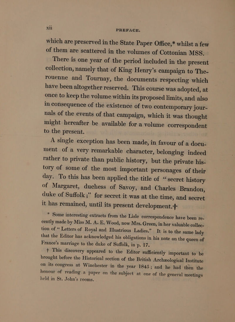 which are preserved in the State Paper Office,* whilst a few of them are scattered in the volumes of Cottonian MSS. There is one year of the period included in the present collection, namely that of King Henry’s campaign to The- rouenne and Tournay, the documents respecting which have been altogether reserved. This course was adopted, at once to keep the volume within its proposed limits, and also in consequence of the existence of two contemporary jour- nals of the events of that campaign, which it was thought might hereafter be available for a volume correspondent to the present. A single exception has been made, in favour of a docu- ment of a very remarkable character, belonging indeed rather to private than public history, but the private his- tory of some of the most important personages of their day. To this has been applied the title of “secret history of Margaret, duchess of Savoy, and Charles Brandon, duke of Suffolk ;” for secret it was at the time, and secret it has remained, until its present development.-+ * Some interesting extracts from the Lisle correspondence have been re- cently made by Miss M. A. E, Wood, now Mrs. Green, in her valuable collec- tion of “ Letters of Royal and Illustrious Ladies.” It is to the same lady that the Editor has acknowledged his obligations in his note on the queen of France’s marriage to the duke of Suffolk, in p. 17. + This discovery appeared to the Editor sufficiently important to be brought before the Historical section of the British Archeological Institute on its congress at Winchester in the year 1845; and he had then the honour of reading a paper on the subject at one of the general meetings held in St. John’s rooms.