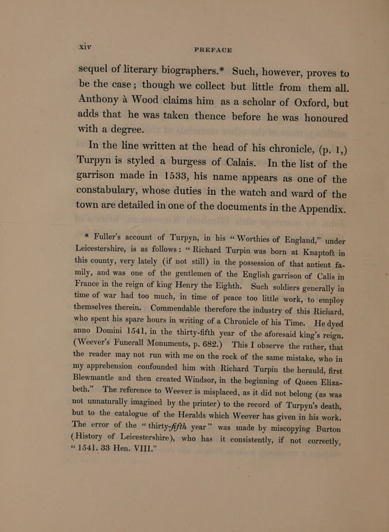 sequel of literary biographers.* Such, however, proves to be the case; though we collect but little from them all. Anthony 4 Wood claims him as a scholar of Oxford, but adds that he was taken thence before he was honoured with a degree. In the line written at the head of his chronicle, (p. 1,) Turpyn is styled a burgess of Calais. In the list of the garrison made in 1533, his name appears as one of the constabulary, whose duties in the watch and ward of the town are detailed in one of the documents in the Appendix. * Fuller’s account of Turpyn, in his “ Worthies of England,” under Leicestershire, is as follows: ‘“ Richard Turpin was born at Knaptoft in this county, very lately (if not still) in the possession of that antient fa- mily, and was one of the gentlemen of the English garrison of Calis in France in the reign of king Henry the Eighth. Such soldiers generally in time of war had too much, in time of peace too little work, to employ themselves therein. Commendable therefore the industry of this Richard, who spent his spare hours in writing of a Chronicle of his Time. He dyed anno Domini 1541, in the thirty-fifth year of the aforesaid king’s reign. (Weever’s Funerall Monuments, p- 682.) This I observe the rather, that the reader may not run with me on the rock of the same mistake, who in my apprehension confounded him with Richard Turpin the herauld, first Blewmantle and then created Windsor, in the beginning of Queen Eliza- beth.” The reference to Weever is misplaced, as it did not belong (as was not unnaturally imagined by the printer) to the record of Turpyn’s death, but to the catalogue of the Heralds which Weever has given in his work. The error of the « thirty-fifth year” was made by miscopying Burton (History of Leicestershire), who has it consistently, if not correctly, “1541. 33 Hen. VIII.”