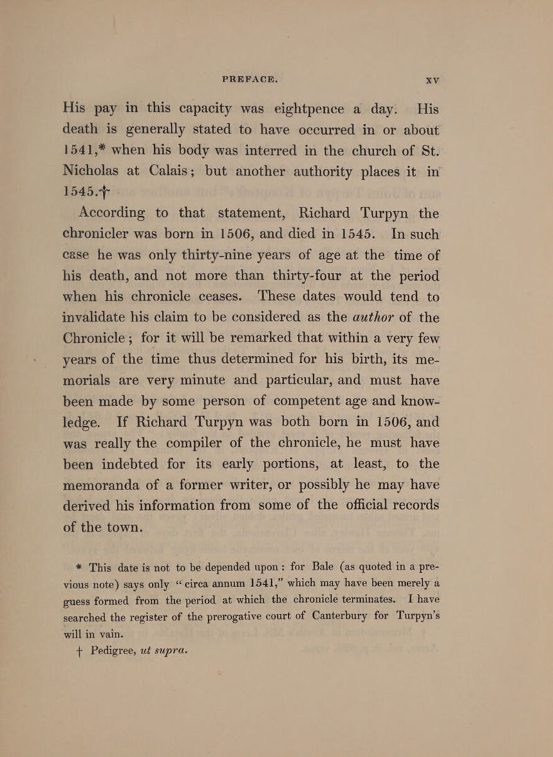 His pay in this capacity was eightpence a day. His death is generally stated to have occurred in or about 1541,* when his body was interred in the church of St. Nicholas at Calais; but another authority places it in 1545. According to that statement, Richard Turpyn the chronicler was born in 1506, and died in 1545. In such case he was only thirty-nine years of age at the time of his death, and not more than thirty-four at the period when his chronicle ceases. These dates would tend to invalidate his claim to be considered as the author of the Chronicle; for it will be remarked that within a very few years of the time thus determined for his birth, its me- morials are very minute and particular, and must have been made by some person of competent age and know- ledge. If Richard Turpyn was both born in 1506, and was really the compiler of the chronicle, he must have been indebted for its early portions, at least, to the memoranda of a former writer, or possibly he may have derived his information from some of the official records of the town. * This date is not to be depended upon: for Bale (as quoted in a pre- vious note) says only “circa annum 1541,” which may have been merely a guess formed from the period at which the chronicle terminates. I have searched the register of the prerogative court of Canterbury for Turpyn’s will in vain. + Pedigree, ut supra.