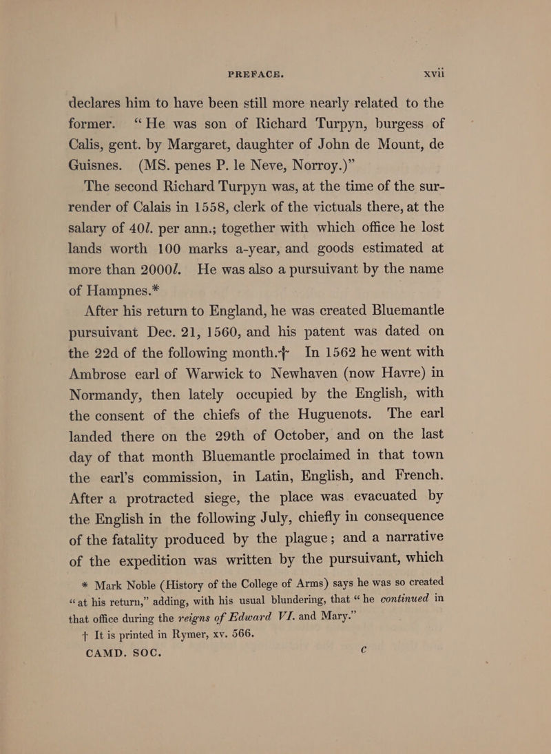 declares him to have been still more nearly related to the former. ‘‘He was son of Richard Turpyn, burgess of Calis, gent. by Margaret, daughter of John de Mount, de Guisnes. (MS. penes P. le Neve, Norroy.)” The second Richard Turpyn was, at the time of the sur- render of Calais in 1558, clerk of the victuals there, at the salary of 40/. per ann.; together with which office he lost lands worth 100 marks a-year, and goods estimated at more than 2000/. He was also a pursuivant by the name of Hampnes.* After his return to England, he was created Bluemantle pursuivant Dec. 21, 1560, and his patent was dated on the 22d of the following month.~ In 1562 he went with Ambrose earl of Warwick to Newhaven (now Havre) in Normandy, then lately occupied by the English, with the consent of the chiefs of the Huguenots. The earl landed there on the 29th of October, and on the last day of that month Bluemantle proclaimed in that town the earl’s commission, in Latin, English, and French. After a protracted siege, the place was evacuated by the English in the following July, chiefly in consequence of the fatality produced by the plague; and a narrative of the expedition was written by the pursuivant, which * Mark Noble (History of the College of Arms) says he was so created «at his return,” adding, with his usual blundering, that “he continued in that office during the reigns of Edward VI. and Mary.” + It is printed in Rymer, xv. 566. CAMD. SOC. c