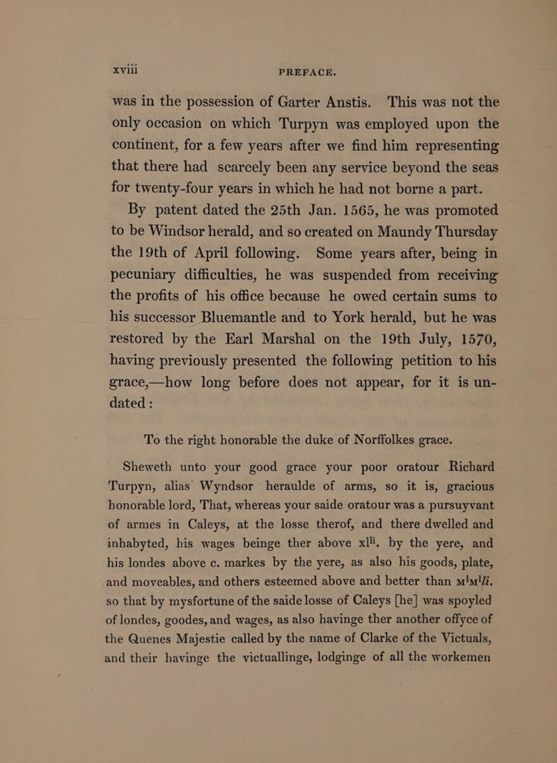 was in the possession of Garter Anstis. This was not the only occasion on which Turpyn was employed upon the continent, for a few years after we find him representing that there had scarcely been any service beyond the seas for twenty-four years in which he had not borne a part. By patent dated the 25th Jan. 1565, he was promoted to be Windsor herald, and so created on Maundy Thursday the 19th of April following. Some years after, being in pecuniary difficulties, he was suspended from receiving the profits of his office because he owed certain sums to his successor Bluemantle and to York herald, but he was restored by the Earl Marshal on the 19th July, 1570, having previously presented the following petition to his grace,—how long before does not appear, for it is un- dated : To the right honorable the duke of Norffolkes grace. Sheweth unto your good grace your poor oratour Richard Turpyn, alias Wyndsor heraulde of arms, so it is, gracious honorable lord, That, whereas your saide oratour was a pursuyvant of armes in Caleys, at the losse therof, and there dwelled and inhabyted, his wages beinge ther above xlli. by the yere, and his londes above c. markes by the yere, as also his goods, plate, and moveables, and others esteemed above and better than m!ml/i. so that by mysfortune of the saide losse of Caleys [he] was spoyled of londes, goodes, and wages, as also havinge ther another offyce of the Quenes Majestie called by the name of Clarke of the Victuals, and their havinge the victuallinge, lodginge of all the workemen