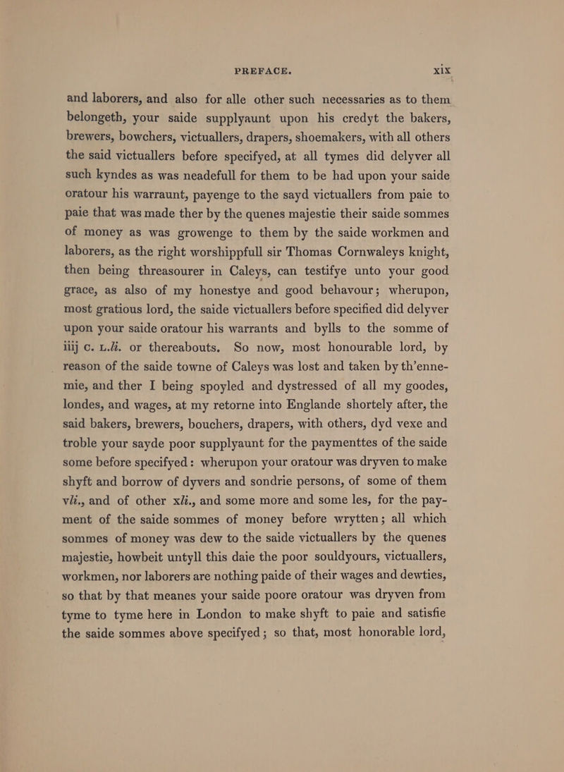 and laborers, and also for alle other such necessaries as to them belongeth, your saide supplyaunt upon his credyt the bakers, brewers, bowchers, victuallers, drapers, shoemakers, with all others the said victuallers before specifyed, at all tymes did delyver all such kyndes as was neadefull for them to be had upon your saide oratour his warraunt, payenge to the sayd victuallers from paie to paie that was made ther by the quenes majestie their saide sommes of money as was growenge to them by the saide workmen and laborers, as the right worshippfull sir Thomas Cornwaleys knight, then being threasourer in Caleys, can testifye unto your good grace, as also of my honestye and good behavour; wherupon, most gratious lord, the saide victuallers before specified did delyver upon your saide oratour his warrants and bylls to the somme of lilj c. u.i. or thereabouts. So now, most honourable lord, by _ reason of the saide towne of Caleys was lost and taken by th’enne- mie, and ther I being spoyled and dystressed of all my goodes, londes, and wages, at my retorne into Englande shortely after, the said bakers, brewers, bouchers, drapers, with others, dyd vexe and troble your sayde poor supplyaunt for the paymenttes of the saide some before specifyed: wherupon your oratour was dryven to make shyft and borrow of dyvers and sondrie persons, of some of them vii., and of other xii., and some more and some les, for the pay- ment of the saide sommes of money before wrytten; all which sommes of money was dew to the saide victuallers by the quenes majestie, howbeit untyll this daie the poor souldyours, victuallers, workmen, nor laborers are nothing paide of their wages and dewties, so that by that meanes your saide poore oratour was dryven from tyme to tyme here in London to make shyft to paie and satisfie the saide sommes above specifyed; so that, most honorable lord,