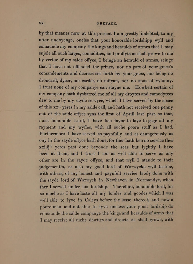 by that meanes now at this present I am greatly indebted, to my utter undoyenge, oneles that your honorable lordshipp wyll and comaunde my company the kings and heraulds of armes that I may enjoie all such larges, comodities, and proffyts as shall growe to me by vertue of my saide offyce, I beinge an herauld of armes, seinge that I have not offended the prince, nor no part of your grace’s comandements and decrees set forth by your grace, nor being no droncard, dycer, nor carder, no ruffyan, nor no spot of vylonny. I trust none of my companye can stayne me. Howbeit certain of my company hath dysbarred me of all my droytes and comodytees dew to me by my sayde servyce, which I have served by the space of this xxti yeres in my saide call, and hath not received one penny out of the saide offyce syns the first of Aprill last past, so that, most honorable Lord, I have ben fayne to laye to gage all my rayment and my wyfles, with all suche poore stuff as I had. Furthermore I have served as paynfully and as daungerously as ony in the sayde offyce hath done, for ther hath ben no service thes been at them, and I trust I am as well able to serve as any other are in the sayde offyce, and that wyll I stande to their judgementts, as also my good lord of Warwycke wyll testifie, with others, of my honest and paynfull service lately done with the sayde lord of Warwyck in Newhaven in Normandye, when ther I served under his lordship. Therefore, honorable lord, for so moche as I have loste all my londes and goodes which I was well able to lyve in Caleys before the losse thereof, and now a poore man, and not able to lyve oneless your good lordship do comaunde the saide companye the kings and heraulds of arms that { may receive all suche dewties and droicts as shall growe, with