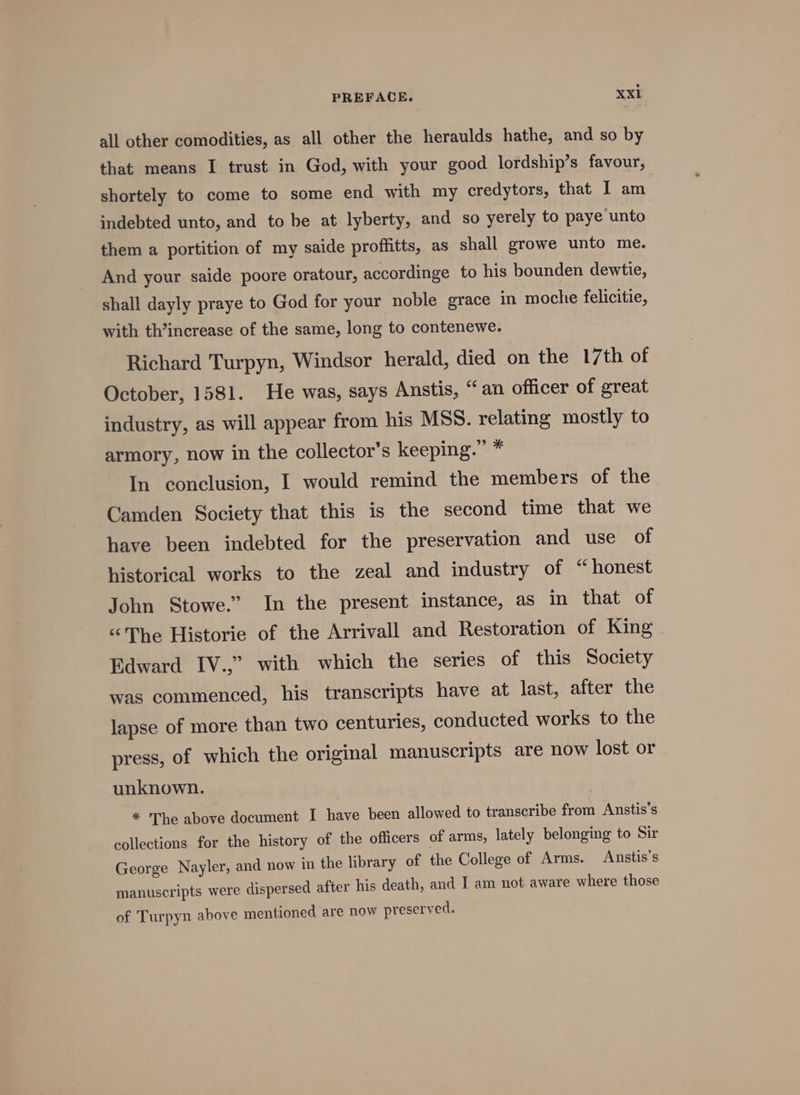 all other comodities, as all other the heraulds hathe, and so by that means I trust in God, with your good lordship’s favour, shortely to come to some end with my credytors, that I am indebted unto, and to be at lyberty, and so yerely to paye unto them a portition of my saide profhtts, as shall growe unto me. And your saide poore oratour, accordinge to his bounden dewtie, shall dayly praye to God for your noble grace in moche felicitie, with th’increase of the same, long to contenewe. Richard Turpyn, Windsor herald, died on the 17th of October, 1581. He was, says Anstis, “an officer of great industry, as will appear from his MSS. relating mostly to armory, now in the collector's keeping.” * In conclusion, I would remind the members of the Camden Society that this is the second time that we have been indebted for the preservation and use of historical works to the zeal and industry of “honest John Stowe.” In the present instance, as in that of “The Historie of the Arrivall and Restoration of King Edward IV.,” with which the series of this Society was commenced, his transcripts have at last, after the lapse of more than two centuries, conducted works to the press, of which the original manuscripts are now lost or unknown. * The above document I have been allowed to transcribe from Anstis’s collections for the history of the officers of arms, lately belonging to Sir George Nayler, and now in the library of the College of Arms. Anstis’s manuscripts were dispersed after his death, and I am not aware where those of Turpyn above mentioned are now preserved.