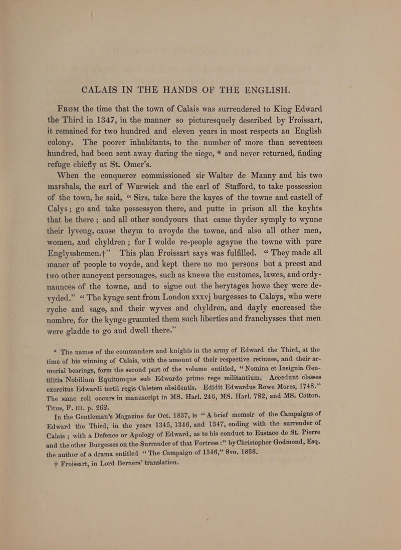 From the time that the town of Calais was surrendered to King Edward the Third in 1347, in the manner so picturesquely described by Froissart, it remained for two hundred and eleven years in most respects an English colony. The poorer inhabitants, to the number of more than seventeen hundred, had been sent away during the siege, * and never returned, finding refuge chiefly at St. Omer’s. When the conqueror commissioned sir Walter de Manny and his two marshals, the earl of Warwick and the earl of Stafford, to take possession of the town, he said, “ Sirs, take here the kayes of the towne and castell of Calys; go and take possessyon there, and putte in prison all the knyhts that be there ; and all other soudyours that came thyder symply to wynne their lyveng, cause theym to avoyde the towne, and also all other men, women, and chyldren ; for I wolde re-people agayne the towne with pure Englysshemen.t’’ This plan Froissart says was fulfilled. “They made all maner of people to voyde, and kept there no mo persons but a preest and two other auncyent personages, such as knewe the customes, lawes, and ordy- naunces of the towne, and to signe out the herytages howe they were de- vyded.” “The kynge sent from London xxxvj burgesses to Calays, who were ryche and sage, and their wyves and chyldren, and dayly encreased the nombre, for the kynge graunted them such liberties and franchysses that men were gladde to go and dwell there.” * The names of the commanders and knights in the army of Edward the Third, at the time of his winning of Calais, with the amount of their respective retinues, and their ar- morial bearings, form the second part of the volume entitled, “ Nomina et Insignia Gen- tilitia Nobilium Equitumque sub Edwardo primo rege militantium. Accedunt classes exercitus Edwardi tertii regis Caletem obsidentis. Edidit Edwardus Rowe Mores, 1748.” The same roll occurs in manuscript in MS. Harl. 246, MS. Harl. 782, and MS. Cotton. Titus, F. m1. p. 262. In the Gentleman’s Magazine for Oct. 1837, is “A brief memoir of the Campaigns of Edward the Third, in the years 1345, 1346, and 1347, ending with the surrender of Calais ; with a Defence or Apology of Edward, as to his conduct to Eustace de St. Pierre and the other Burgesses on the Surrender of that Fortress :” by Christopher Godmond, Esq. the author of a drama entitled ‘‘ The Campaign of 1346,” 8yo. 1836. + Froissart, in Lord Berners’ translation.