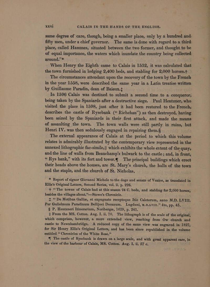 same degree of care, though, being a smaller place, only by a hundred and: fifty men, under a chief governor. The same is done with regard to a third place, called Hammes, situated between the two former, and thought to be of equal importance, the waters which inundate the country being collected around.’’* : When Henry the Eighth came to Calais in 1532, it was calculated that the town furnished in lodging 2,400 beds, and stabling for 2,000 horses.+ The circumstances attendant upon the recovery of the town by the French in the year 1558, were described the same year in a Latin treatise written by Guillaume Paradin, dean of Baieux.{ In 1596 Calais was destined to submit a second time to a conqueror, being taken by the Spaniards after a destructive siege. Paul Hentzner, who visited the place in 1598, just after it had been restored to the French, describes the castle of Rysebank (‘ Richehan’”) as then destroyed, having been seized by the Spaniards in their first attack, and made the means of assaulting the town. The town walls were still partly in ruins, but Henri IV. was then sedulously engaged in repairing them.§ The external appearance of Calais at the period to which this volume relates is admirably illustrated by the contemporary view represented in the annexed lithographic fac-simile, || which exhibits the whole extent of the 2 quay; and the line of walls from Beauchamp’s bulwark to the castle; and, in ‘front, “ Rys bank,” with its fort and tower.q The principal buildings which erect their heads above the houses, are St. Mary’s church, the halls of the town and the staple, and the church of St. Nicholas. * Report of signor Giovanni Michele to the doge and senate of Venice, as translated in Ellis’s Original Letters, Second Series, vol. ii. p. 226. + ‘The towne of Calais had at this season 24 C. beds, and stabling for 2,000 horses, besides the villages about.”—Stowe’s Chronicle. + ‘‘ De Motibus Galli, et expugnato receptoque Itio Caletorum, anno M.D. LVIII. Per Gulielmum Paradinum Bellijoci Decanum. Lugduni, m.p.Lvit.” 4to, pp. 45. § P. Hentzneri Itinerarium, Noriberge, 1629, p. 241. || From the MS, Cotton. Aug. I. ii. 70. The lithograph is of the scale of the original, which comprises, however, a more extended view, reaching from Ow church and castle to Newnhambridge. A reduced copy of the same view was engraved in 1827, for Sir Henry Ellis’s Original Letters, and has been since republished in the volume entitled ‘‘ Chronicles of the White Rose.” “| The castle of Rysebank is drawn on a large scale, and with great apparent care, in the view of the harbour of Calais, MS, Cotton. Aug. I. ii. 57 c. ET hp