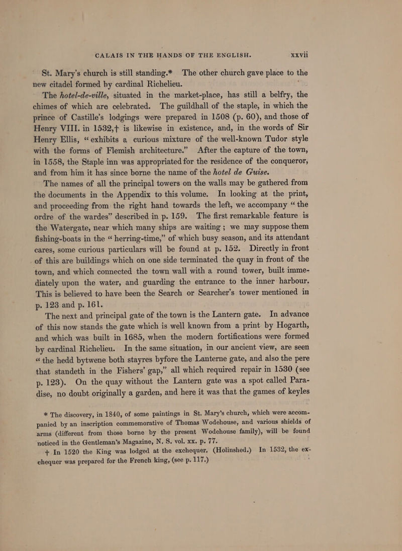 St. Mary’s church is still standing.* The other church gave place to the new citadel formed by cardinal Richelieu. The hotel-de-ville, situated in the market-place, has still a belfry, the chimes of which are celebrated. The guildhall of the staple, in which the prince of Castille’s lodgings were prepared in 1508 (p. 60), and those of Henry VIII. in 1532,+ is likewise in existence, and, in the words of Sir Henry Ellis, “exhibits a curious mixture of the well-known Tudor style with the forms of Flemish architecture.” After the capture of the town, in 1558, the Staple inn was appropriated for the residence of the conqueror, and from him it has since borne the name of the hotel de Guise. The names of all the principal towers on the walls may be gathered from the documents in the Appendix to this volume. In looking at the print, and proceeding from the right hand towards the left, we accompany “ the ordre of the wardes” described in p. 159. The first remarkable feature is the Watergate, near which many ships are waiting; we may suppose them fishing-boats in the “ herring-time,” of which busy season, and its attendant cares, some curious particulars will be found at p. 152. Directly in front of this are buildings which on one side terminated the quay in front of the town, and which connected the town wall with a round tower, built imme- diately upon the water, and guarding the entrance to the inner harbour. This is believed to have been the Search or Searcher’s tower mentioned in p- 123 and p. 161. The next and principal gate of the town is the Lantern gate. In advance of this now stands the gate which is well known from a print by Hogarth, and which was built in 1685, when the modern fortifications were formed by cardinal Richelieu. In the same situation, in our ancient view, are seen “the hedd bytwene both stayres byfore the Lanterne gate, and also the pere that standeth in the Fishers’ gap,” all which required repair in 1530 (see p. 128). On the quay without the Lantern gate was a spot called Para- dise, no doubt originally a garden, and here it was that the games of keyles * The discovery, in 1840, of some paintings in St. Mary’s church, which were accom- panied by an inscription commemorative of Thomas Wodehouse, and various shields of arms (different from those borne by the present Wodehouse family), will be found noticed in the Gentleman’s Magazine, N. S. vol. xx. p. 77. + In 1520 the King was lodged at the exchequer. (Holinshed.) In 1532, the ex-