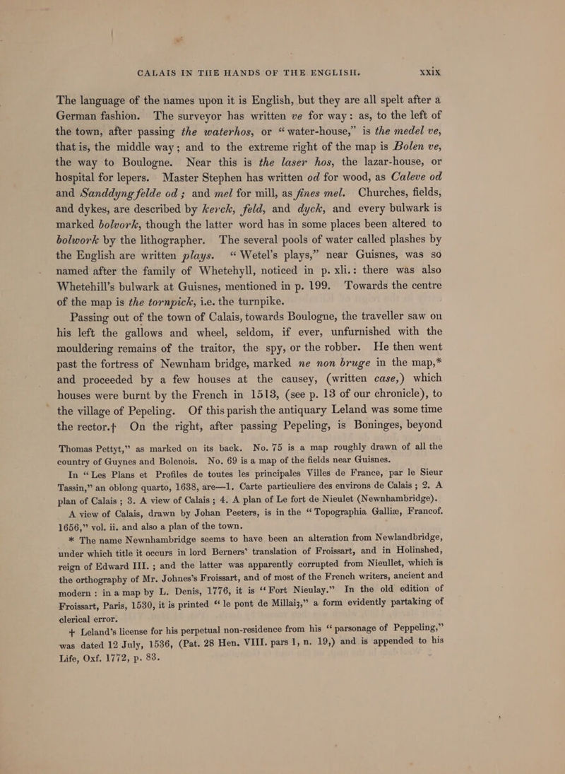 The language of the names upon it is English, but they are all spelt after a German fashion. The surveyor has written ve for way: as, to the left of the town, after passing the waterhos, or “water-house,” is the medel ve, that is, the middle way; and to the extreme right of the map is Bolen ve, the way to Boulogne. Near this is the laser hos, the lazar-house, or hospital for lepers. Master Stephen has written od for wood, as Caleve od and Sanddyng felde od ; and mel for mill, as fines mel. Churches, fields, and dykes, are described by kerck, feld, and dyck, and every bulwark is marked bolvork, though the latter word has in some places been altered to bolwork by the lithographer. The several pools of water called plashes by the English are written plays. “ Wetel’s plays,” near Guisnes, was so named after the family of Whetehyll, noticed in p. xli.: there was also Whetehill’s bulwark at Guisnes, mentioned in p. 199. ‘Towards the centre of the map is the tornpick, i.e. the turnpike. Passing out of the town of Calais, towards Boulogne, the traveller saw on his left the gallows and wheel, seldom, if ever, unfurnished with the mouldering remains of the traitor, the spy, or the robber. He then went past the fortress of Newnham bridge, marked ne non bruge in the map,* and proceeded by a few houses at the causey, (written case,) which houses were burnt by the French in 1513, (see p. 18 of our chronicle), to the village of Pepeling. Of this parish the antiquary Leland was some time the rector.t On the right, after passing Pepeling, is Boninges, beyond Thomas Pettyt,” as marked on its back. No. 75 is a map roughly drawn of all the country of Guynes and Bolenois. No. 69 is a map of the fields near Guisnes. In “Les Plans et Profiles de toutes les principales Villes de France, par le Sieur Tassin,” an oblong quarto, 1638, are—1l. Carte particuliere des environs de Calais ; 2. A plan of Calais ; 3. A view of Calais; 4. A plan of Le fort de Nieulet (Newnhambridge). A view of Calais, drawn by Johan Peeters, is in the “Topographia Gallie, Francof. 1656,” vol. ii. and also a plan of the town. * The name Newnhambridge seems to have been an alteration from Newlandbridge, under which title it occurs in lord Berners’ translation of Froissart, and in Holinshed, reign of Edward III. ; and the latter was apparently corrupted from Nieullet, which is the orthography of Mr. Johnes’s Froissart, and of most of the French writers, ancient and modern : ina map by L. Denis, 1776, it is ‘‘ Fort Nieulay.” In the old edition of Froissart, Paris, 1530, it is printed ‘‘le pont de Millai3,” a form evidently partaking of clerical error. + Leland’s license for his perpetual non-residence from his ‘ parsonage of Peppeling,” was dated 12 July, 1536, (Pat. 28 Hen. VIII. pars 1, n. 19,) and is appended to his Life, Oxf. 1772, p. 83.