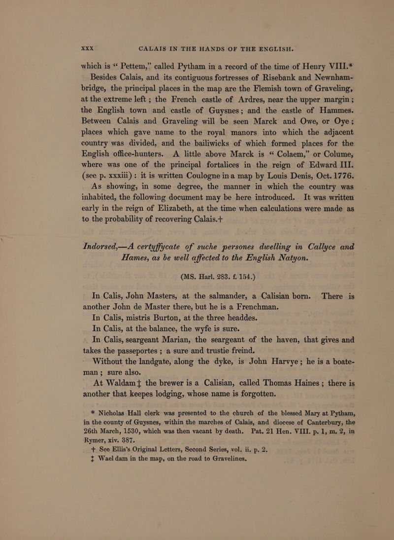 which is “‘ Pettem,” called Pytham in a record of the time of Henry VIII.* Besides Calais, and its contiguous fortresses of Risebank and Newnham- bridge, the principal places in the map are the Flemish town of Graveling, at the extreme left ; the French castle of Ardres, near the upper margin ; the English town and castle of Guysnes; and the castle of Hammes. Between Calais and Graveling will be seen Marck and Owe, or Oye; places which gave name to the royal manors into which the adjacent country was divided, and the bailiwicks of which formed places for the English office-hunters. A little above Marck is “ Colaem,” or Colume, where was one of the principal fortalices in the reign of Edward III. (see p. xxxiii) : it is written Coulogne ina map by Louis Denis, Oct. 1776. As showing, in some degree, the manner in which the country was inhabited, the following document may be here introduced. It was written early in the reign of Elizabeth, at the time when calculations were made as to the probability of recovering Calais.+ Indorsed,—A certyffycate of suche persones dwelling in Callyce and Hames, as be well affected to the English Natyon. (MS. Harl. 283. f. 154.) In Calis, John Masters, at the salmander, a Calisian born. There is another John de Master there, but he is a Frenchman. In Calis, mistris Burton, at the three headdes. In Calis, at the balance, the wyfe is sure. In Calis, seargeant Marian, the seargeant of the haven, that gives and takes the passeportes ; a sure and trustie freind. Without the landgate, along the dyke, is John Harvye; he is a boate- man; sure also. At Waldam +} the brewer is a Calisian, called Thomas Haines ; there is another that keepes lodging, whose name is forgotten. : * Nicholas Hall clerk was presented to the church of the blessed Mary at Pytham, in the county of Guysnes, within the marches of Calais, and diocese of Canterbury, the 26th March, 1530, which was then vacant by death. Pat. 21 Hen. VIII. p. 1, m. 2, in Rymer, xiv. 387. +. See Ellis’s Original Letters, Second Series, vol. ii. p. 2. { Wael dam in the map, on the road to Gravelines.