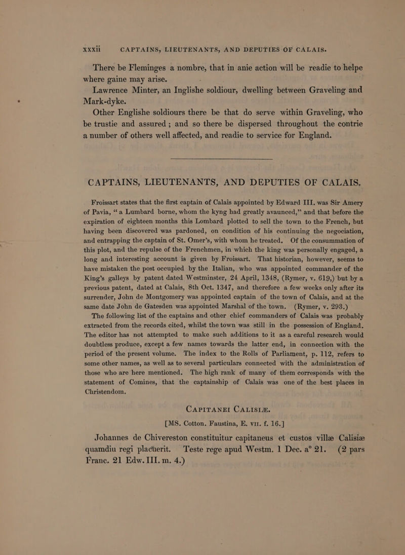 There be Fleminges a nombre, that in anie action will be readie to nape where gaine may arise. Lawrence Minter, an Irigliahi soldiour, dwelling between Graveling and Mark-dyke. Other Englishe soldiours there be that do serve within Graveling, who be trustie and assured ; and so there be dispersed throughout the contrie a number of others well affected, and readie to service for England. CAPTAINS, LIEUTENANTS, AND DEPUTIES OF CALAIS. Froissart states that the first captain of Calais appointed by Edward III. was Sir Amery of Pavia, “‘a Lumbard borne, whom the kyng had greatly avaunced,”’ and that before the expiration of eighteen months this Lombard plotted to sell the town to the French, but having been discovered was pardoned, on condition of his continuing the negociation, and entrapping the captain of St. Omer’s, with whom he treated. Of the consummation of this plot, and the repulse of the Frenchmen, in which the king was personally engaged, a long and interesting account is given by Froissart. That historian, however, seems to have mistaken the post occupied by the Italian, who was appointed commander of the King’s galleys by patent dated Westminster, 24 April, 1348, (Rymer, v. 619,) but by a previous patent, dated at Calais, 8th Oct. 1347, and therefore a few weeks only after its surrender, John de Montgomery was appointed captain of the town of Calais, and at the same date John de Gatesden was appointed Marshal of the town. (Rymer, v. 293.) The following list of the captains and other chief commanders of Calais was probably extracted from the records cited, whilst the town was still in the possession of England. The editor has not attempted to make such additions to it as a careful research would doubtless produce, except a few names towards the latter end, in connection with the period of the present volume. The index to the Rolls of Parliament, p. 112, refers to some other names, as well as to several particulars connected with the administration of those who are here mentioned. The high rank of many of them corresponds with the statement of Comines, that the captainship of Calais was one of the best places in Christendom. CAPITANEI CALISIZ&amp;. [MS. Cotton. Faustina, E. vir. f. 16.] Johannes de Chivereston constituitur capitaneus et custos ville Calisiz quamdiu regi placterit. Teste rege apud Westm. 1 Dec. a° 21. (2 pars Franc, 21 Edw. III. m. 4.)