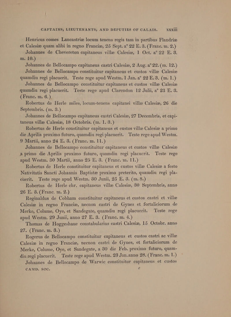 Henricus comes Lancastrize locum tenens regis tam in partibus Flandrie et Calesize quam alibi in regno Francie, 25 Sept. a° 22 E. 3. (Frane. m. 2.) Johannes de Chevereton capitaneus ville Calesiw, 1 Oct. a° 22 E. 3. m. 10.) Johannes de Bellocampo capitaneus castri Calesie, 2 Aug. a° 22. (m. 12.) Johannes de Bellocampo constituitur capitaneus et custos ville Calesia quamdiu regi placuerit. Teste rege apud Westm. 1 Jan. a° 22 E.3. (m. 1.) Johannes de Bellocampo constituitur capitaneus et custos ville Calesiz quamdiu regi placuerit. Teste rege apud Clarendon 12 Julii, a° 23 E. 3. (Franc. m. 6.). Robertus de Herle miles, locum-tenens capitanei villee Calesia, 26 die Septembris. (m. 3.) f Johannes de Bellocampo capitaneus castri Calesiz, 27 Decembris, et capi- taneus villas Calesiz, 18 Octobris. (m. 1. 3.) Robertus de Herle constituitur capitaneus et custos ville Calesise a primo die Aprilis proximo futuro, quamdiu regi placuerit. ‘Teste rege apud Westm. 9 Martii, anno 24 E. 3. (Franc. m. 11.) Johannes de Bellocampo constituitur capitaneus et custos ville Calesiz a primo die Aprilis proximo futuro, quamdiu regi placuerit. Teste rege ' apud Westm. 30 Martii, anno 25 E. 3. (Franc. m. 11.) Robertus de Herle constituitur capitaneus et custos ville Calesiz a festo Nativitatis Sancti Johannis Baptiste proximo preterito, quamdiu regi pla- cuerit. Teste rege apud Westm. 30 Junii, 25 E. 3. (m. 8.) Robertus de Herle chr. capitaneus ville Calesiz, 30 Septembris, anno 26 E. 3. (Franc, m. 2.) Reginaldus de Cobham constituitur capitaneus et custos castri et ville Calesiz in regno Francie, necnon castri de Gynes et fortaliciorum de Merke, Colume, Oye, et Sandegate, quamdiu regi placuerit. Teste rege apud Westm. 29 Junii, anno 27 E. 3. (Franc. m. 4.) Thomas de Hoggeshaue constabularius castri Calesie, 15 Octobr. anno 27. (Franc. m. 3.) Rogerus de Bellocampo constituitur capitaneus et custos castri ac ville Calesie in regno Francie, necnon castri de Gynes, et fortaliciorum de Merke, Colume, Oye, et Sandegate, a 80 die Feb. proximo futuro, quam- diu regi placuerit. Teste rege apud Westm. 23 Jan.anno 28. (Franc. m. 1.) Johannes de Bellocampo de Warwic constituitur capitaneus et custos CAMD. SOC. e