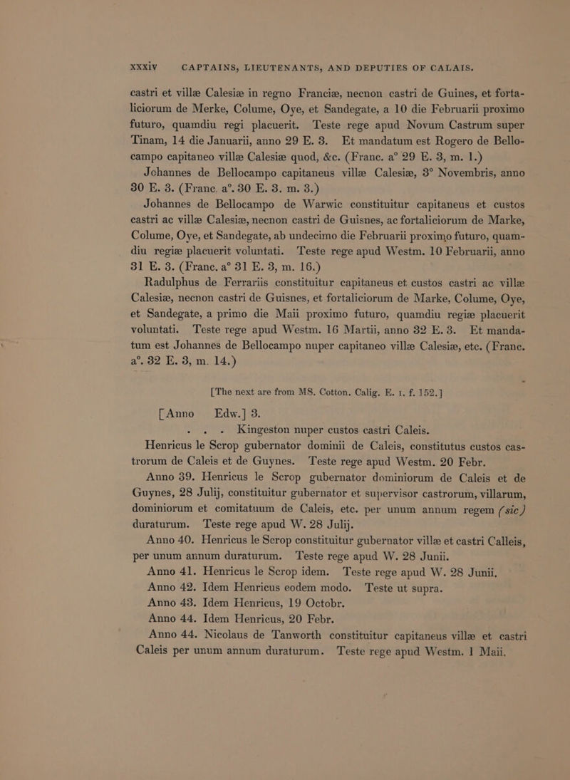 castri et ville: Calesiz in regno Francie, necnon castri de Guines, et forta- liciorum de Merke, Colume, Oye, et Sandegate, a 10 die Februarii proximo futuro, quamdiu regi placuerit. Teste rege apud Novum Castrum super Tinam, 14 die Januarii, anno 29 E. 8. Et mandatum est Rogero de Bello- campo capitaneo ville Calesiz quod, &amp;c. (Franc. a° 29 E. 3, m. 1.) Jchannes de Bellocampo capitaneus ville Calesiea, 3° Novembris, anno 30 E. 3. (France, a°. 30 E. 3. m. 3.) Johannes de Bellocampo de Warwic constituitur capitaneus et custos castri ac ville Calesiz, necnon castri de Guisnes, ac fortaliciorum de Marke, Colume, Oye, et Sandegate, ab undecimo die Februarii proximo futuro, quam- diu regiz placuerit voluntati. Teste rege apud Westm. 10 Februarii, anno 31 E. 3. (France. a° 31 E. 3, m. 16.) Radulphus de Ferrariis constituitur capitaneus et custos castri ac ville Calesie, necnon castri de Guisnes, et fortaliciorum de Marke, Colume, Oye, et Sandegate, a primo die Maii proximo futuro, quamdiu regie placuerit voluntati. Teste rege apud Westm. 16 Martii, anno 82 E.3. Et manda- tum est Johannes de Bellocampo nuper capitaneo ville Calesie, etc. (Franc. a°. 32 E. 3, m. 14.) [The next are from MS. Cotton. Calig. E. 1, f. 152.] [Anno Edw.] 3. - . - Kingeston nuper custos castri Caleis. Henricus le Scrop gubernator dominii de Caleis, constitutus custos cas- trorum de Caleis et de Guynes. Teste rege apud Westm. 20 Febr. Anno 39. Henricus le Scrop gubernator dominiorum de Caleis et de Guynes, 28 Julij, constituitur gubernator et supervisor castrorum, villarum, dominiorum et comitatuum de Caleis, etc. per unum annum regem (sic) duraturum. Teste rege apud W. 28 Julij. Anno 40. Henricus le Scrop constituitur gubernator ville et castri Calleis, per unum annum duraturum. Teste rege apud W. 28 Junii. Anno 41. Henricus le Scrop idem. Teste rege apud W. 28 Junii. Anno 42. Idem Henricus eodem modo. Teste ut supra. Anno 43. Idem Henricus, 19 Octobr. Anno 44. Idem Henricus, 20 Febr. Anno 44. Nicolaus de Tanworth constituitur capitaneus ville et castri Caleis per unum annum duraturum. Teste rege apud Westm. | Maii.