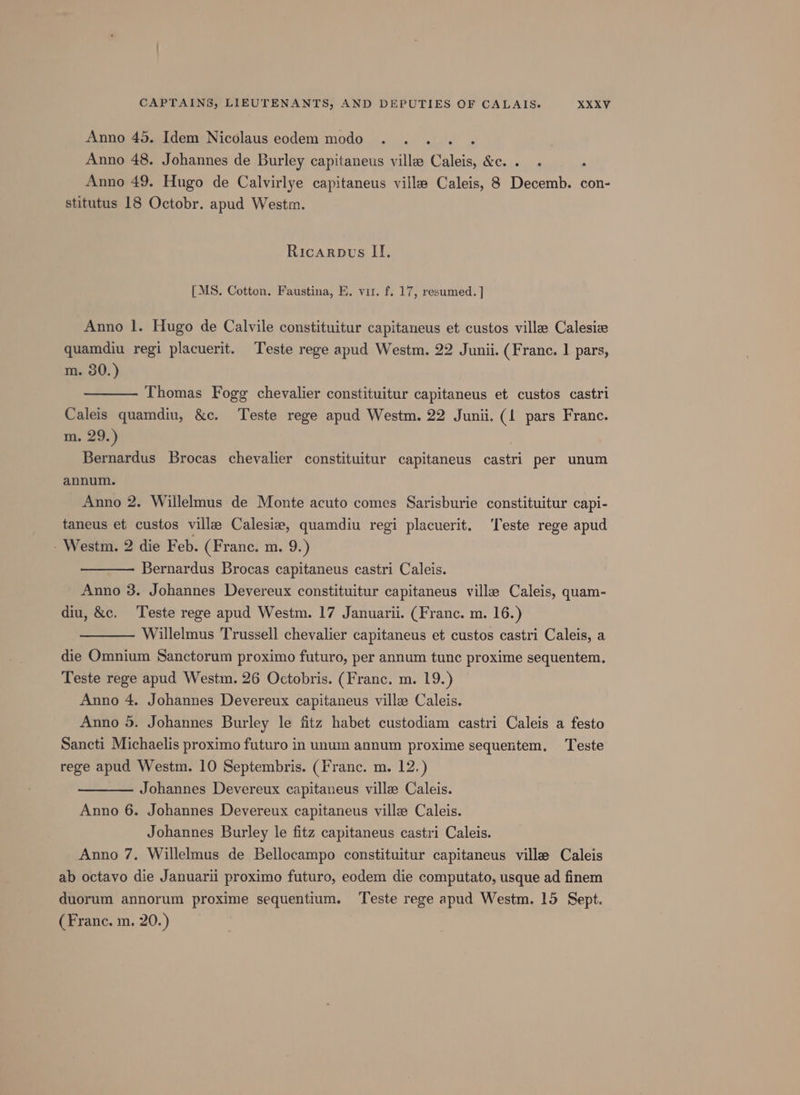 Anno 45. Idem Nicolaus eodem modo : Anno 48. Johannes de Burley capitaneus ville Caleis, &amp;c. . Anno 49. Hugo de Calvirlye capitaneus ville Caleis, 8 Decemb. con- stitutus 18 Octobr. apud West. Ricarpts II. [MS. Cotten. Faustina, E. vir. f. 17, resumed. | Anno 1. Hugo de Calvile constituitur capitaneus et custos ville Calesie quamdiu regi placuerit. Teste rege apud Westm. 22 Junii. (Franc. | pars, m. 80.) Thomas Fogg chevalier constituitur capitaneus et custos castri Caleis quamdiu, &amp;c. Teste rege apud Westm. 22 Junii. (1 pars France. m. 29.) Bernardus Brocas chevalier constituitur capitaneus eae per unum annum. Anno 2. Willelmus de Monte acuto comes Sarisburie constituitur capi- taneus et custos ville Calesia, quamdiu regi placuerit. ‘Teste rege apud - Westm. 2 die Feb. (Franc. m. 9.) Bernardus Brocas capitaneus castri Caleis. Anno 3. Johannes Devereux constituitur capitaneus ville Caleis, quam- diu, &amp;c. Teste rege apud Westm. 17 Januarii. (Franc. m. 16.) Willelmus Trussell chevalier capitaneus et custos castri Caleis, a die Omnium Sanctorum proximo futuro, per annum tunc proxime sequentem. Teste rege apud Westm. 26 Octobris. (Franc. m. 19.) Anno 4. Johannes Devereux capitaneus ville Caleis. Anno 5. Johannes Burley le fitz habet custodiam castri Caleis a festo Sancti Michaelis proximo futuro in unum annum proxime sequentem, Teste rege apud Westm. 10 Septembris. (Franc. m. 12.) Johannes Devereux capitaneus ville Caleis. Anno 6. Johannes Devereux capitaneus ville Caleis. Johannes Burley le fitz capitaneus castri Caleis. Anno 7. Willelmus de Bellocampo constituitur capitaneus ville Caleis ab octavo die Januarii proximo futuro, eodem die computato, usque ad finem duorum annorum proxime sequentium. Teste rege apud Westm. 15 Sept. (Franc. m. 20.)