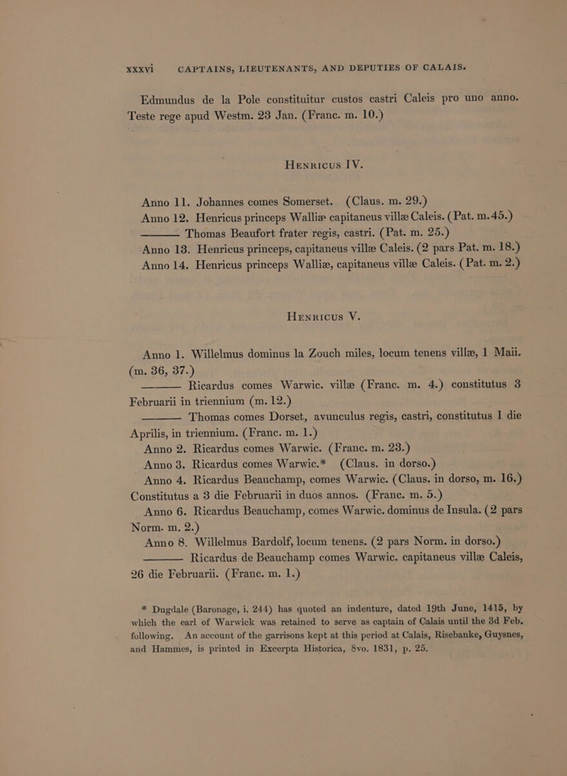 Edmundus de la Pole constituitur custos castri Caleis pro uno anno. Teste rege apud Westm. 23 Jan. (Franc. m. 10.) Henricus IV. Anno 11. Johannes comes Somerset. (Claus. m. 29.) Anno 12. Henricus princeps Wallie capitaneus ville Caleis. (Pat. m.45.) ——__—. Thomas Beaufort frater regis, castri. (Pat. m. 25.) Anno 13. Henricus princeps, capitaneus ville Caleis. (2 pars Pat. m. 18.) Anno 14. Henricus princeps Walli, capitaneus ville Caleis. (Pat. m. 2.) Henricus V. Anno 1. Willelmus dominus la Zouch miles, locum tenens ville, 1 Mai. (m. 36, 37.) Ricardus comes Warwic. ville (Franc. m. 4.) constitutus 3 Februarii in triennium (m. 12.) Thomas comes Dorset, avunculus regis, castri, constitutus 1 die Aprilis, in triennium. (Franc. m. 1.) Anno 2. Ricardus comes Warwic. (Franc. m. 23.) Anno 8. Ricardus comes Warwic.* (Claus. in dorso.) Anno 4. Ricardus Beauchamp, comes Warwic. (Claus. in dorso, m. 16.) Constitutus a 3 die Februarii in duos annos. (Franc. m. 5.) Anno 6. Ricardus Beauchamp, comes Warwic. dominus de Insula. (2 pars Norm. m. 2.) Anno 8. Willelmus Bardolf, locum tenens. (2 pars Norm. in dorso.) Ricardus de Beauchamp comes Warwic. capitaneus ville Caleis, 26 die Februarii. (Franc. m. 1.) * Dugdale (Baronage, i. 244) has quoted an indenture, dated 19th June, 1415, by which the earl of Warwick was retained to serve as captain of Calais until the 3d Feb. following. An account of the garrisons kept at this period at Calais, Risebanke, Guysnes, and Hammes, is printed in Excerpta Historica, 8vo. 1831, p. 25.