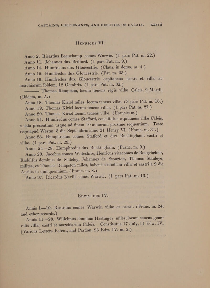 Henricus VI. Anno 2. Ricardus Beauchamp comes Warwic. (1 pars Pat. m. 22.) Anno 11. Johannes dux Bedford. (1 pars Pat. m. 9.) Anno 14. Humfredus dux Gloucestrie. (Claus. in dorso, m. 4.) Anno 15. Humfredus dux Gloucestrie. (Pat. m. 33.) Anno 16. Humfredus dux Gloucestrie capitaneus castri et ville ac marchiarum ibidem, 12 Octobris. (1 pars Pat. m. 32.) Thomas Rempston, locum tenens regis ville Caleis, 2 Marti. (ibidem, m. 5.) Anno 18. Thomas Kiriel miles, locum tenens ville. (3 pars Pat. m. 16.) Anno 19. Thomas Kiriel locum tenens ville. (1 pars Pat. m. 27.) Anno 20. Thomas Kiriel locum tenens ville. (Francie m.) Anno 21. Humfredus comes Stafford, constitutus capitaneus ville Caleis, a data presentium usque ad finem 10 annorum proxime sequentium. Teste rege apud Westm. 3 die Septembris anno 21 Henry VI. (Franc. m. 31.) Anno 23. Humphredus comes Stafford et dux Buckingham, castri et villa. (1 pars Pat. m. 29.) Annis 24—28. Humphredus dux Buckingham. (France. m. 9.) Anno 29. Jacobus comes Wilteshire, Henricus vicecomes de Bourghchier, Radulfus dominus de Sudeley, Johannes de Stourton, Thomas Stanleye, milites, et Thomas Rempston miles, habent custodiam villas et castri a 2 die Aprilis in quinquennium. (Franc. m. 8.) Anno 37. Ricardus Nevill comes Warwic. (1 pars Pat. m. 16.) Epwaropus IV. Annis 1—10. Ricardus comes Warwic. ville et castri. (Franc. m. 24, and other records.) Annis 11—23. Willelmus dominus Hastinges, miles, locum tenens gene- ralis ville, castri et marchiarum Caleis. Constitutus 17 July, 11 Edw. IV. ( Various Letters Patent, and Pardon, 23 Edw. IV. m. 2.)