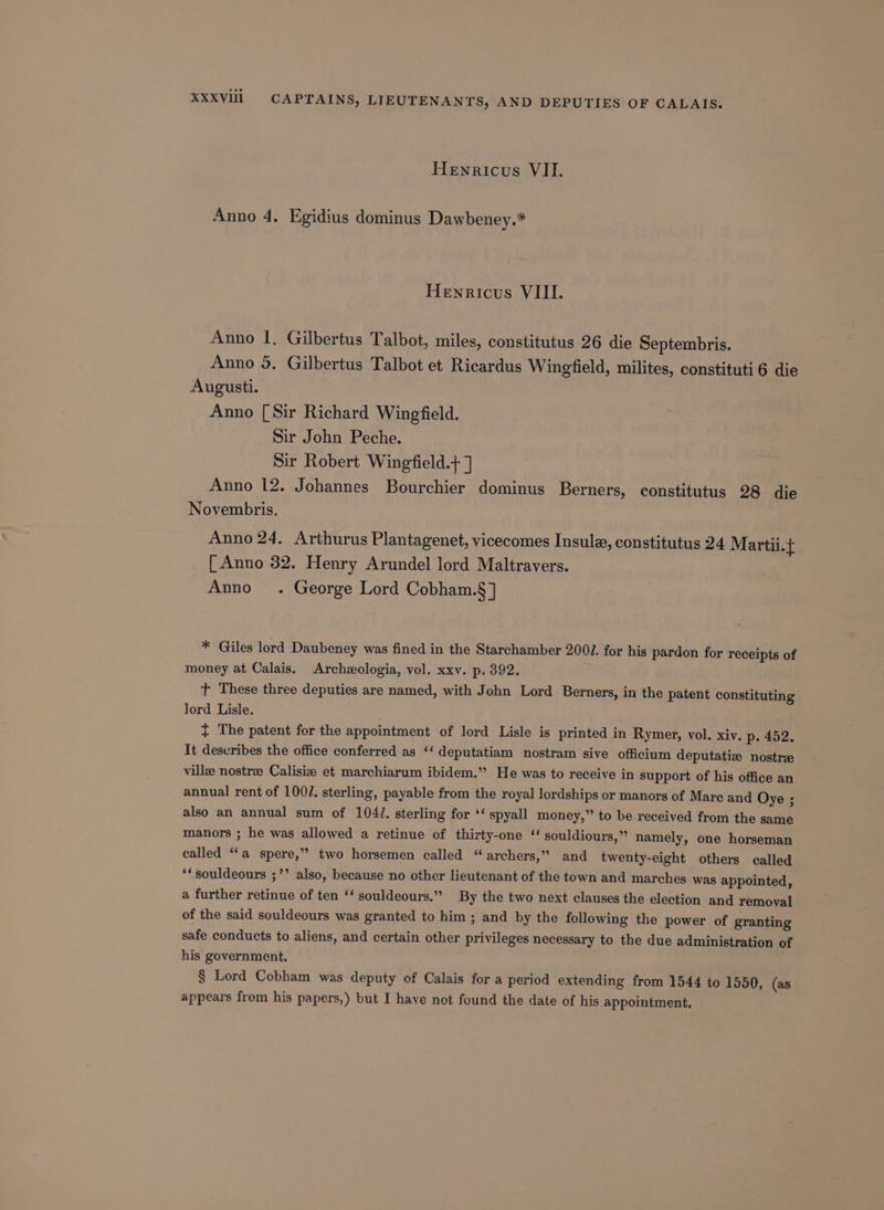 Hewricus VII. Anno 4. Egidius dominus Dawbeney.* Henricus VIII. Anno 1, Gilbertus Talbot, miles, constitutus 26 die Septembris. Anno 5. Gilbertus Talbot et Ricardus Wingfield, milites, constituti6 die Augusti. Anno [Sir Richard Wingfield. Sir John Peche. Sir Robert Wingfield.+ ] Anno 12. Johannes Bourchier dominus Berners, constitutus 28 die Novembris. Anno 24. Arthurus Plantagenet, vicecomes Insule, constitutus 24 Martii.f [ Anno 32. Henry Arundel lord Maltravers. Amo . George Lord Cobham.§] * Giles lord Daubeney was fined in the Starchamber 2001. for his pardon for receipts of money at Calais. Archologia, vol. xxv. p. 392. t These three deputies are named, with John Lord Berners, in the patent constituting lord Lisle. + The patent for the appointment of lord Lisle is printed in Rymer, vol. xiv. p. 452. It describes the office conferred as ‘‘ deputatiam nostram sive officium deputatize nostrz villee nostree Calisiz et marchiarum ibidem.” He was to receive in support of his office an annual rent of 100/. sterling, payable from the royal lordships or manors of Mare and Oye ; also an annual sum of 104/. sterling for ‘‘ spyall money,” to be received from the same manors ; he was allowed a retinue of thirty-one ‘ souldiours,” namely, one horseman called “a spere,” two horsemen called “archers,” and twenty-eight others called ‘‘souldeours ;’’ also, because no other lieutenant of the town and marches was appointed, a further retinue of ten ‘‘ souldeours.” By the two next clauses the election and removal of the said souldeours was granted to him ; and by the following the power of granting safe conducts to aliens, and certain other privileges necessary to the due administration of his government. § Lord Cobham was deputy of Calais for a period extending from 1544 to 1550, (as