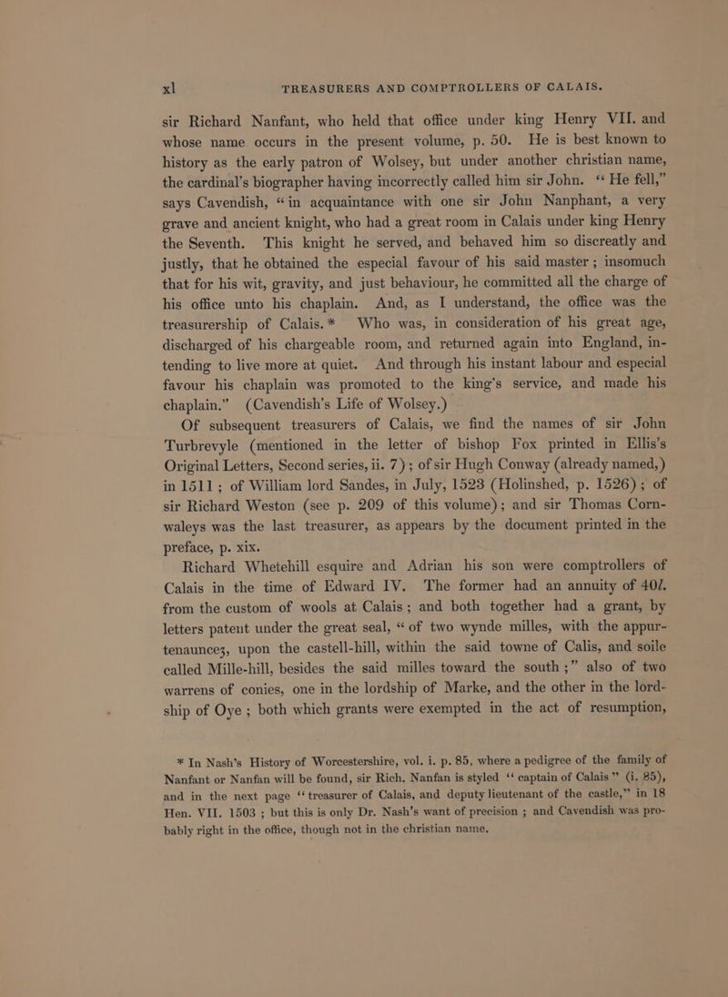 sir Richard Nanfant, who held that office under king Henry VII. and whose name occurs in the present volume, p. 50. He is best known to history as the early patron of Wolsey, but under another christian name, the cardinal’s biographer having incorrectly called him sir John. “ He fell,” says Cavendish, “in acquaintance with one sir John Nanphant, a very grave and ancient knight, who had a great room in Calais under king Henry the Seventh. This knight he served, and behaved him so discreatly and justly, that he obtained the especial favour of his said master ; insomuch that for his wit, gravity, and just behaviour, he committed all the charge of his office unto his chaplain. And, as I understand, the office was the treasurership of Calais.* Who was, in consideration of his great age, discharged of his chargeable room, and returned again into England, in- tending to live more at quiet. And through his instant labour and especial favour his chaplain was promoted to the king’s service, and made his chaplain.” (Cavendish’s Life of Wolsey.) : Of subsequent treasurers of Calais, we find the names of sir John Turbrevyle (mentioned in the letter of bishop Fox printed in Ellis’s Original Letters, Second series, ii. 7); of sir Hugh Conway (already named, ) in 1511; of William lord Sandes, in July, 1523 (Holinshed, p. 1526); of sir Richard Weston (see p. 209 of this volume); and sir Thomas Corn- waleys was the last treasurer, as appears by the document printed m the preface, p. xix. Richard Whetehill esquire and Adrian his son were comptrollers of Calais in the time of Edward IV. The former had an annuity of 40/. from the custom of wools at Calais; and both together had a grant, by letters patent under the great seal, “ of two wynde milles, with the appur- tenaunce3, upon the castell-hill, within the said towne of Calis, and soile called Mille-hill, besides the said milles toward the south ;” also of two warrens of conies, one in the lordship of Marke, and the other m the lord- ship of Oye ; both which grants were exempted in the act of resumption, * In Nash’s History of Worcestershire, vol. i. p. 85, where a pedigree of the family of Nanfant or Nanfan will be found, sir Rich. Nanfan is styled ‘‘ captain of Calais” (i. 85), and in the next page ‘‘ treasurer of Calais, and deputy lieutenant of the castle,” in 18 Hen. VII. 1503 ; but this is only Dr. Nash’s want of precision ; and Cavendish was pro- bably right in the office, though not in the christian name.