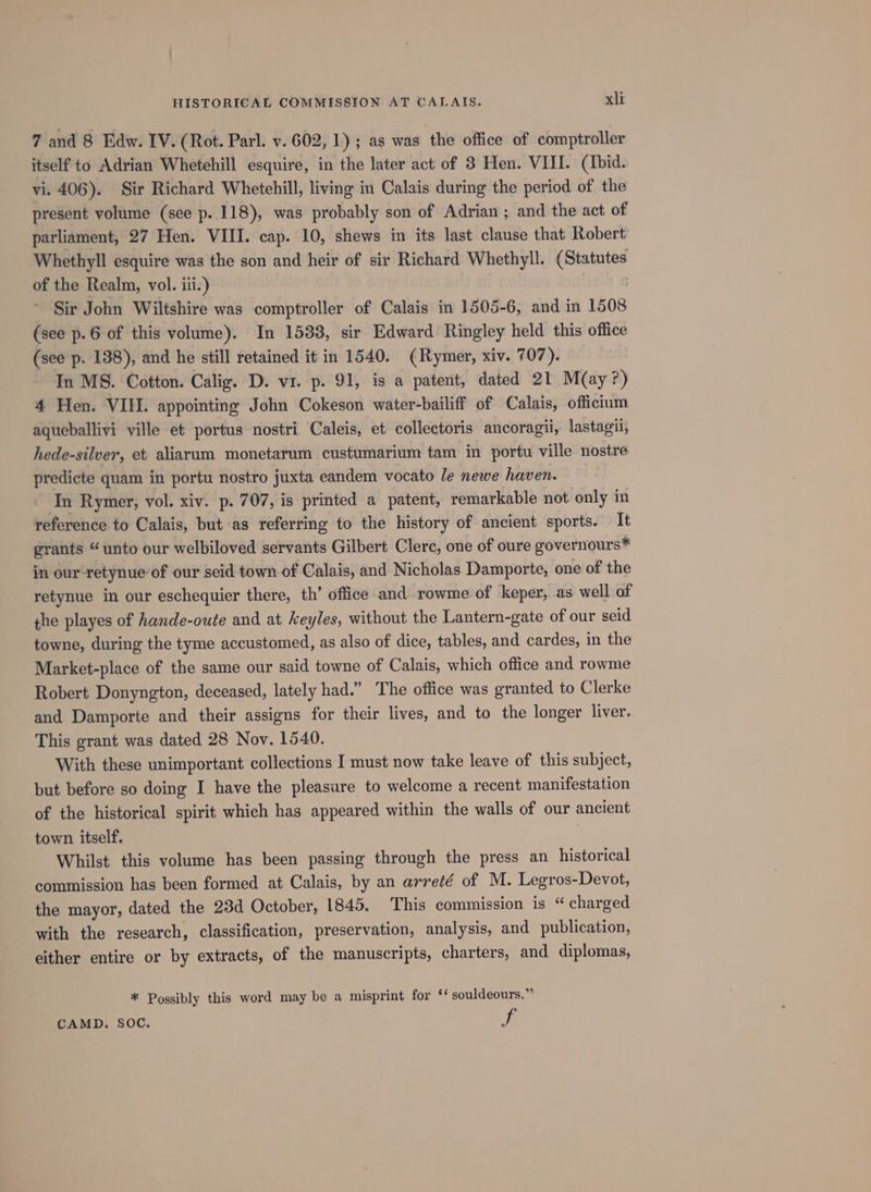 7 and 8 Edw. IV. (Rot. Parl. v. 602, 1); as was the office of comptroller itself to Adrian Whetehill esquire, in the later act of 3 Hen. VIII. (ibid. vi. 406). Sir Richard Whetehill, living in Calais during the period of the present volume (see p. 118), was probably son of Adrian ; and the act of parliament, 27 Hen. VIII. cap. 10, shews in its last clause that Robert: Whethyll esquire was the son and heir of sir Richard Whethyll. Shing of the Realm, vol. ili.) Sir John Wiltshire was comptroller of Calais in 1505-6, and in 1508 (see p.6 of this volume). In 1583, sir Edward Ringley held this office (see p. 138), and he still retained it in 1540. (Rymer, xiv. 707). In MS. Cotton. Calig. D. v1. p. 91, is a patent, dated 21 M(ay?) 4 Hen. VIII. appointing John Cokeson water-bailiff of Calais, officium aqueballivi ville et portus nostri Caleis, et collectoris ancoragii, lastagii, hede-silver, et aliarum monetarum custumarium tam in portu ville nostre predicte quam in portu nostro juxta eandem vocato le newe haven. In Rymer, vol. xiv. p. 707, is printed a patent, remarkable not only in reference to Calais, but as referring to the history of ancient sports. It grants “unto our welbiloved servants Gilbert Clerc, one of oure governours* in our retynue of our seid town of Calais, and Nicholas Damporte, one of the retynue in our eschequier there, th’ office and rowme of keper, as well of the playes of hande-oute and at keyles, without the Lantern-gate of our seid towne, during the tyme accustomed, as also of dice, tables, and cardes, in the Market-place of the same our said towne of Calais, which office and rowme Robert Donyngton, deceased, lately had.” The office was granted to Clerke and Damporte and their assigns for their lives, and to the longer liver. This grant was dated 28 Nov. 1540. With these unimportant collections I must now take leave of this subject, but before so doing I have the pleasure to welcome a recent manifestation of the historical spirit which has appeared within the walls of our ancient town itself. ) Whilst this volume has been passing through the press an historical commission has been formed at Calais, by an arreté of M. Legros-Devot, the mayor, dated the 23d October, 1845. This commission is “ charged with the research, classification, preservation, analysis, and publication, either entire or by extracts, of the manuscripts, charters, and diplomas, * Possibly this word may be a misprint for ‘‘ souldeours.” CAMD. SOC. fa