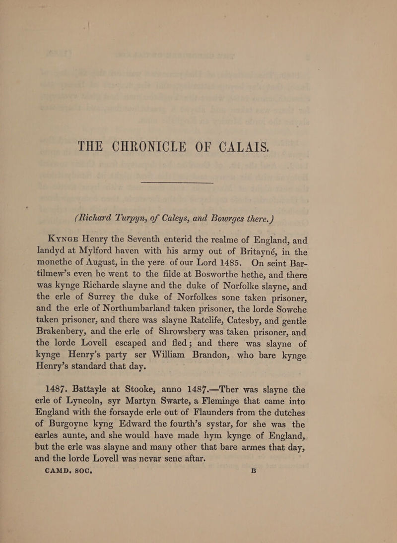 THE CHRONICLE OF CALAIS. (Richard Turpyn, of Caleys, and Bowrges there.) Kynax Henry the Seventh enterid the realme of England, and Jandyd at Mylford haven with his army out of Britayné, in the monethe of August, in the yere of our Lord 1485. On seint Bar- tilmew’s even he went to the filde at Bosworthe hethe, and there was kynge Richarde slayne and the duke of Norfolke slayne, and the erle of Surrey the duke of Norfolkes sone taken prisoner, and the erle of Northumbarland taken prisoner, the lorde Sowche taken prisoner, and there was slayne Ratclife, Catesby, and gentle Brakenbery, and the erle of Shrowsbery was taken prisoner, and the lorde Lovell escaped and fled; and there was slayne of kynge Henry’s party ser William Brandon, who bare kynge Henry’s standard that day. 1487. Battayle at Stooke, anno 1487.—Ther was slayne the erle of Lyncoln, syr Martyn Swarte, a Fleminge that came into England with the forsayde erle out of Flaunders from the dutches of Burgoyne kyng Edward the fourth’s systar, for she was the earles aunte, and she would have made hym kynge of England, but the erle was slayne and many other that bare armes that day, and the lorde Lovell was nevar sene aftar.