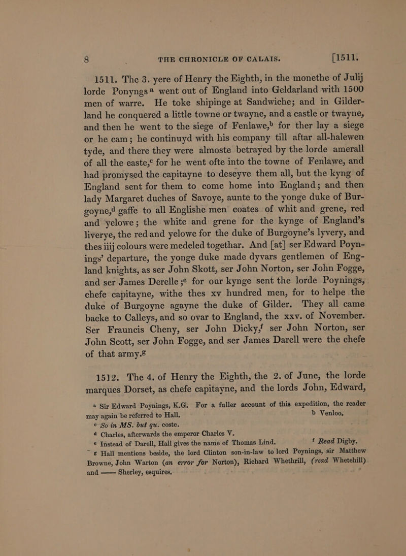 1511. The 3. yere of Henry the Eighth, in the monethe of Julij lorde Ponyngs® went out of England into Geldarland with 1500 men of warre. He toke shipinge at Sandwiche; and in Gilder- land he conquered a little towne or twayne, and a castle or twayne, and then he went to the siege of Fenlawe,&gt; for ther lay a siege or he cam; he continuyd with his company till aftar all-halewen tyde, and there they were almoste betrayed by the lorde amerall of all the easte,° for he went ofte into the towne of Fenlawe, and had promysed the capitayne to deseyve them all, but the kyng of England sent for them to come home into England; and then lady Margaret duches of Savoye, aunte to the yonge duke of Bur- goyne,! gaffe to all Englishe men coates of whit and grene, red and yelowe; the white and grene for the kynge of England’s liverye, the red and yelowe for the duke of Burgoyne’s lyvery, and thes iiij colours were medeled togethar. And [at] ser Edward Poyn- ings’ departure, the yonge duke made dyvars gentlemen of Eng- land knights, as ser John Skott, ser John Norton, ser John Fogge, and ser James Derelle;¢ for our kynge sent the lorde Poynings, | chefe capitayne, withe thes xv hundred men, for to helpe the duke of Burgoyne agayne the duke of Gilder. They all came backe to Calleys, and so ovar to England, the xxv. of November. Ser Frauncis Cheny, ser John Dicky,f ser John Norton, ser John Scott, ser John Fogge, and ser James Darell were the chefe of that army.® 1512. The 4. of Henry the Eighth, the 2. of June, the lorde marques Dorset, as chefe capitayne, and the lords John, Edward, a Sir Edward Poynings, K.G. For a fuller account of this expedition, the reader may again be referred to Hall. b Venloo. . ¢ So in MS. but qu. coste. 4 Charles, afterwards the emperor Charles V. e Instead of Darell, Hall gives the name of Thomas Lind. £ Read Digby. ~ g Hall mentions beside, the lord Clinton son-in-law to lord Poynings, sir Matthew Browne, John Warton (an error for Norton), Richard Whethrill, (read Whetehill) and Sherley, esquires,