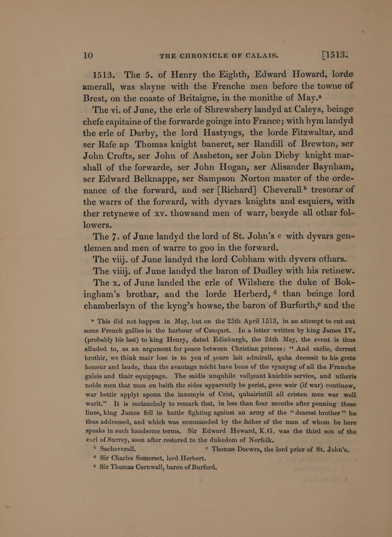 1513. The 5. of Henry the Eighth, Edward Howard, lorde amerall, was slayne with the Frenche men before the towne of Brest, on the coaste of Britaigne, in the monithe of May. The vi. of June, the erle of Shrewsbery landyd at Caleys, beinge chefe capitaine of the forwarde goinge into France; with hym landyd the erle of Darby, the lord Hastyngs, the lorde Fitzwaltar, and ser Rafe ap Thomas knight baneret, ser Randill of Brewton, ser John Crofts, ser John of Assheton, ser John Dicby knight mar- shall of the forwarde, ser John Hogan, ser Alisander Baynham, ser Edward Belknappe, ser Sampson Norton master of the orde- nance of the forward, and ser [Richard] Cheverall® tresorar of the warrs of the forward, with dyvars knights and esquiers, with ther retynewe of xv. thowsand men of warr, besyde all othar fol- lowers. The 7. of June landyd the lord of St. John’s ¢ with dyvars gen- tlemen and men of warre to goo in the forward. The viij. of June landyd the lord Cobham with dyvers othars. The viiij. of June landyd the baron of Dudley with his retinew. The x. of June landed the erle of Wilshere the duke of Bok- ingham’s brothar, and the lorde Herberd,4 than beinge lord chamberlayn of the kyng’s howse, the baron of Burforth,¢ and the ® This did not happen in May, but on the 25th April 1513, in an attempt to cut out some French galliesin the harbour of Conquet. In a letter written by king James IV. (probably his last) to king Henry, dated Edinburgh, the 24th May, the event is thus alluded to, as an argument for peace between Christian princes: ‘‘ And surlie, derrest brothir, we think mair lose is to you of 3oure lait admirall, quha decessit to his grete honour and laude, than the avantage micht have bene of the vynnyng of all the Franche galeis and thair equippage. The saidis unquhile vailjzeant knichtis service, and utheris noble men that mon on baith the sides apparently be perist, geve weir (if war) continew, war bettir applyt aponn the innemyis of Crist, quhairintill all cristen men war well warit.”” It is melancholy to remark that, in less than four months after penning these lines, king James fell in battle fighting against an army of the “dearest brother” he thus addressed, and which was commanded by the father of the man of whom he here speaks in such handsome terms. Sir Edward Howard, K.G. was the third son of the earl of Surrey, soon after restored to the dukedom of Norfolk. » Sacheverall. © Thomas Doewra, the lord prior of St. John’s, “ Sir Charles Somerset, lord Herbert. © Sir Thomas Cornwall, baron of Burford.