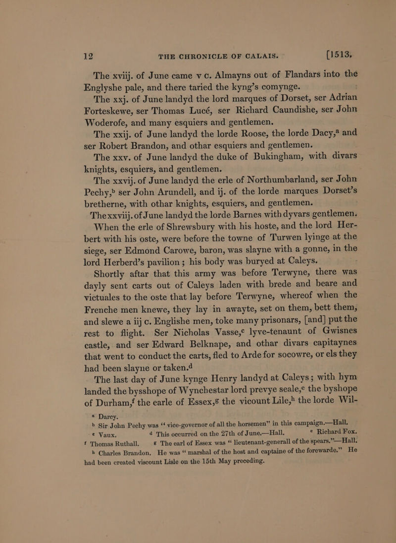 The xviij. of June came vc. Almayns out of Flandars into the Englyshe pale, and there taried the kyng’s comynge. . The xxj. of June landyd the lord marques of Dorset, ser Adrian Forteskewe, ser Thomas Lucé, ser Richard Caundishe, ser John Woderofe, and many esquiers and gentlemen. The xxij. of June landyd the lorde Roose, the lorde Dacy,* and ser Robert Brandon, and othar esquiers and gentlemen. The xxv. of June landyd the duke of Bukingham, with divars knights, esquiers, and gentlemen. The xxvij. of June landyd the erle of Northumbarland, ser John Pechy,&gt; ser John Arundell, and ij. of the lorde marques Dorset’s bretherne, with othar knights, esquiers, and gentlemen. 3 Thexxviij. of June landyd the lorde Barnes with dyvars gentlemen. When the erle of Shrewsbury with his hoste, and the lord Her- bert with his oste, were before the towne of Turwen lyinge at the siege, ser Edmond Carowe, baron, was slayne with a gonne, in the lord Herberd’s pavilion ; his body was buryed at Caleys. Shortly aftar that this army was before Terwyne, there was dayly sent carts out of Caleys laden with brede and beare and victuales to the oste that lay before Terwyne, whereof when the Frenche men knewe, they lay in awayte, set on them, bett them, and slewe a iij c. Englishe men, toke many prisonars, [and] put the rest to flight. Ser Nicholas Vasse,° lyve-tenaunt of Gwisnes castle, and ser Edward Belknape, and othar divars capitaynes that went to conduct the carts, fled to Arde for socowre, or els they had been slayne or taken.4 } The last day of June kynge Henry landyd at Caleys ; with hym landed the bysshope of Wynchestar lord prevye seale,¢ the byshope of Durham the earle of Essex,% the vicount Lile,» the lorde Wil- « Darcy. b Sir John Pechy was ‘‘ vice-governor of all the horsemen” in this campaign.—Hall. © Vaux. 4 This occurred on the 27th of June.—Hall. © Richard Fox. f Thomas Ruthall. &amp; The earl of Essex was “ lieutenant-generall of the spears.”—Hiall. h Charles Brandon. He was “ marshal of the host and captaine of the forewarde.” He had been created viscount Lisle on the 15th May preceding.