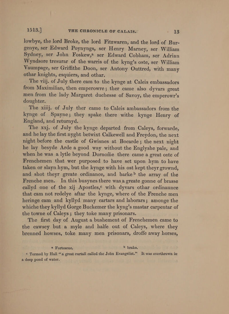 lowbye, the lord Broke, the lord Fitzwaren, and the lord of Bur- genye, ser Edward Poynyngs, ser Henry Marney, ser William Sydney, ser John Foskew,4 ser Edward Cobham, ser Adrian Wyndsore tresurar of the warris of the kyng’s oste, ser William Vaumpage, ser Griffithe Doon, ser Antony Outtred, with many othar knights, esquiers, and othar. The viij. of July there cam to the kynge at Caleis embassadors from Maximilian, then emperowre; ther came also dyvars great men from the lady Margaret duchesse of Savoy, the emperowr’s doughter. | The xij. of July ther came to Caleis ambassadors from the kynge of Spayne; they spake there withe kynge Henry of England, and returnyd. The xxj. of July the kynge departed from Caleys, forwarde, and he lay the first nyght betwixt Calkewell and Freydon, the next night before the castle of Gwisnes at Bocarde; the next night he lay besyde Arde a good way without the Englyshe pale, and when he was a lytle beyond Dornome there came a great oste of Frenchemen that wer purposed to have set upon hym to have taken or slayn hym, but the kynge with his ost kept theyr grownd, and shot theyr greate ordinance, and barke» the array of the Frenche men. In this busynes there was. greate gonne of brasse callyd one of the xij Apostles,¢ with dyvars othar ordinaunce that cam not redelye aftar the kynge, where of the Frenche men heringe cam and kyllyd many cartars and laborars; amonge the whiche they kyllyd Gorge Buckemer the kyng’s mastar carpentar of the towne of Caleys; they toke many prisonars. The first day of August a bushement of Frenchemen came to the cawsey but a myle and halfe out of Caleys, where they brenned howses, toke many men prisonars, droffe away horses, ® Fortescue, &gt; brake. ¢ Termed by Hall “a great curtall called the John Evangelist.” It was overthrown im a deep pond of water.