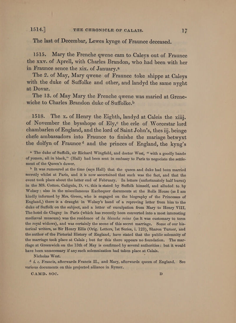 The last of Decembar, Lewes kynge of Fraunce deceased. 1515. Mary the Frenche qwene cam to Caleys out of Fraunce the xxv. of Aprell, with Charles Brandon, who had been with her in Fraunce sence the xix. of January.® The 2. of May, Mary qwene of Fraunce toke shippe at Caleys with the duke of Suffolke and other, and landyd the same nyght at Dovar. The 13. of May Mary the Frenche qwene was maried at Grene- wiche to Charles Brandon duke of Suffolke.&gt; 1518. The x. of Henry the Eighth, landyd at Caleis the xiiij. of November the bysshope of Ely,¢ the erle of Worcestar lord chambarlen of England, and the lord of Saint John’s, thes iij. beinge chefe ambassadors into Fraunce to finishe the mariage betwyxt the dolfyn of Fraunce? and the princes of England, the kyng’s * The duke of Suffolk, sir Richard Wingfield, and doctor West, “ with a goodly bande of yomen, all in black,” (Hall) had been sent in embassy to Paris to negociate the settle- ment of the Queen’s dower. &gt; It was rumoured at the time (says Hall) that the queen and duke had been married secretly whilst at Paris, and it is now ascertained that such was the fact, and that the event took place about the latter end of February. In letters (unfortunately half burnt) in the MS. Cotton. Caligula, D. vi. this is stated by Suffolk himself, and alluded to by Wolsey: also in the miscellaneous Exchequer documents at the Rolls House (as I am kindly informed by Mrs. Green, who is engaged on the biography of the Princesses of England,) there is a draught in Wolsey’s hand of a reproving letter from him to the duke of Suffolk on the subject, and a letter of exculpation from Mary to Henry VIII. The hotel de Clugny in Paris (which has recently been converted into a most interesting medieval museum) was the residence of la blanche reine (as it was customary to term the royal widows), and was certainly the scene of this secret marriage. Some of our his- torical writers, as Sir Henry Ellis (Orig. Letters, 1st Series, i. 123), Sharon Turner, and the author of the Pictorial History of England, have stated that the public solemnity of the marriage took place at Calais ; but for this there appears no foundation. The mar- riage at Greenwich on the 13th of May is confirmed by several authorities: but it would have been unnecessary if any such solemnization had taken place at Calais. Nicholas West. ; d 4, ¢, Francis, afterwards Francis II., and Mary, afterwards queen of England. See various documents on this projected alliance in Rymer. CAMD. SOC. D