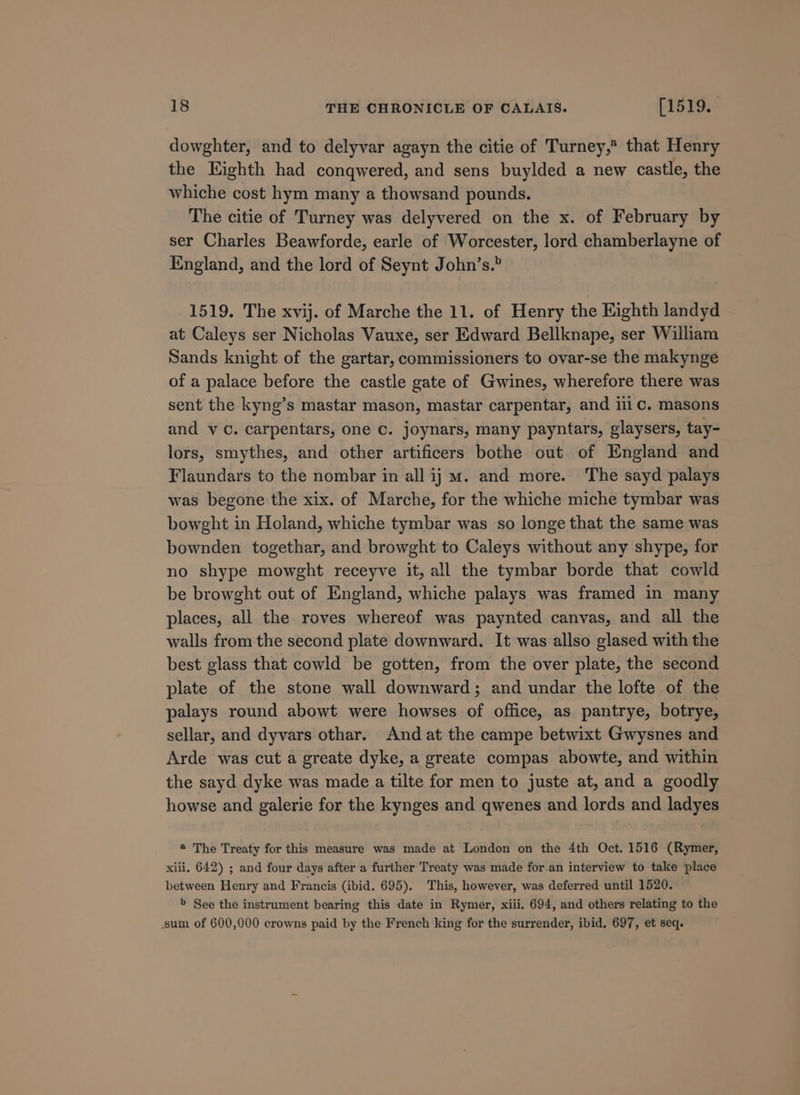 dowghter, and to delyvar agayn the citie of Turney,* that Henry the Eighth had conqwered, and sens buylded a new castle, the whiche cost hym many a thowsand pounds. The citie of Turney was delyvered on the x. of February by ser Charles Beawforde, earle of Worcester, lord chamberlayne of England, and the lord of Seynt John’s.” 1519. The xvij. of Marche the 11. of Henry the Eighth landyd at Caleys ser Nicholas Vauxe, ser Edward Bellknape, ser William Sands knight of the gartar, commissioners to ovar-se the makynge of a palace before the castle gate of Gwines, wherefore there was sent the kyng’s mastar mason, mastar carpentar, and 11 Cc. masons and vc. carpentars, one c. joynars, many payntars, glaysers, tay- lors, smythes, and other artificers bothe out of England and Flaundars to the nombar in all ij m. and more. The sayd palays was begone the xix. of Marche, for the whiche miche tymbar was bowght in Holand, whiche tymbar was so longe that the same was bownden togethar, and browght to Caleys without any shype, for no shype mowght receyve it, all the tymbar borde that cowld be browght out of England, whiche palays was framed in many places, all the roves whereof was paynted canvas, and all the walls from the second plate downward. It was allso glased with the best glass that cowld be gotten, from the over plate, the second plate of the stone wall downward; and undar the lofte of the palays round abowt were howses of office, as pantrye, botrye, sellar, and dyvars othar. And at the campe betwixt Gwysnes and Arde was cut a greate dyke, a greate compas abowte, and within the sayd dyke was made a tilte for men to juste at, and a goodly howse and galerie for the kynges and qwenes and lords and ladyes ® The Treaty for this measure was made at London on the 4th Oct. 1516 (Rymer, xiii. 642) ; and four days after a further Treaty was made for an interview to take place between Henry and Francis (ibid. 695). This, however, was deferred until 1520. &gt; See the instrument bearing this date in Rymer, xiii. 694, and others relating to the sum of 600,000 crowns paid by the French king for the surrender, ibid. 697, et seq.