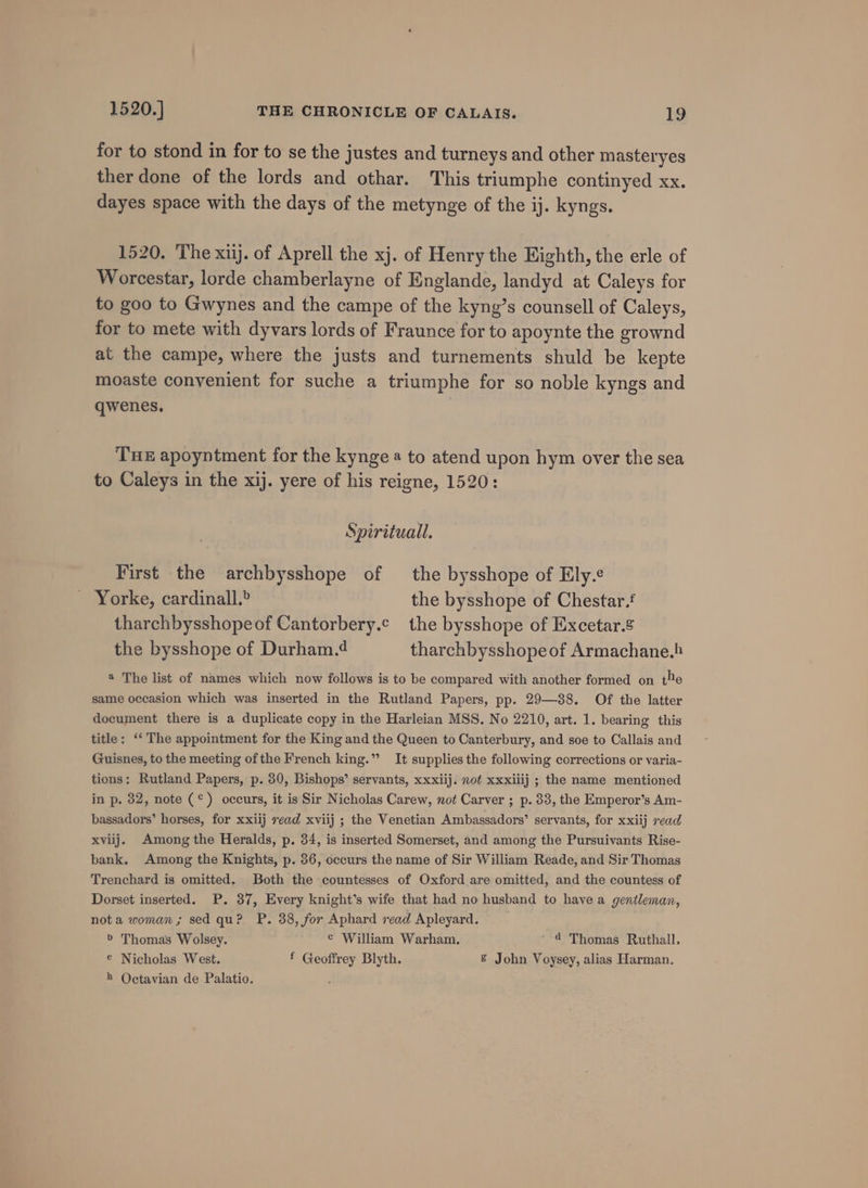 for to stond in for to se the justes and turneys and other masteryes ther done of the lords and othar. This triumphe continyed xx. dayes space with the days of the metynge of the ij. kyngs. 1520. The xiij. of Aprell the xj. of Henry the Eighth, the erle of Worcestar, lorde chamberlayne of Englande, landyd at Caleys for to goo to Gwynes and the campe of the kyng’s counsell of Caleys, for to mete with dyvars lords of Fraunce for to apoynte the grownd at the campe, where the justs and turnements shuld be kepte moaste convenient for suche a triumphe for so noble kyngs and qwenes. THE apoyntment for the kynge a to atend upon hym over the sea to Caleys in the xij. yere of his reigne, 1520: Spirituall. First the archbysshope of the bysshope of Ely. Yorke, cardinall.® the bysshope of Chestar. tharchbysshopeof Cantorbery.c the bysshope of Excetar.&amp; the bysshope of Durham.4 tharchbysshopeof Armachane.) ® The list of names which now follows is to be compared with another formed on the same occasion which was inserted in the Rutland Papers, pp. 29—88. Of the latter document there is a duplicate copy in the Harleian MSS. No 2210, art. 1. bearing this title: ‘‘ The appointment for the King and the Queen to Canterbury, and soe to Callais and Guisnes, to the meeting ofthe French king.” It supplies the following corrections or varia- tions: Rutland Papers, p. 30, Bishops’ servants, xxxiij. not xxxiiij ; the name mentioned in p. 32, note (°) occurs, it is Sir Nicholas Carew, not Carver ; p. 83, the Emperor’s Am- bassadors’ horses, for xxiij read xviij ; the Venetian Ambassadors’ servants, for xxiij read xviij. Among the Heralds, p. 34, is inserted Somerset, and among the Pursuivants Rise- bank. Among the Knights, p. 36, occurs the name of Sir William Reade, and Sir Thomas Trenchard is omitted. Both the countesses of Oxford are omitted, and the countess of Dorset inserted. P. 37, Every knight’s wife that had no husband to have a gentleman, nota woman; sed qu? P. 38, for Aphard read Apleyard. &gt; Thomas Wolsey. ¢ William Warham. ' 4 Thomas Ruthall, € Nicholas West. f Geoffrey Blyth. &amp; John Voysey, alias Harman. » Octavian de Palatio.