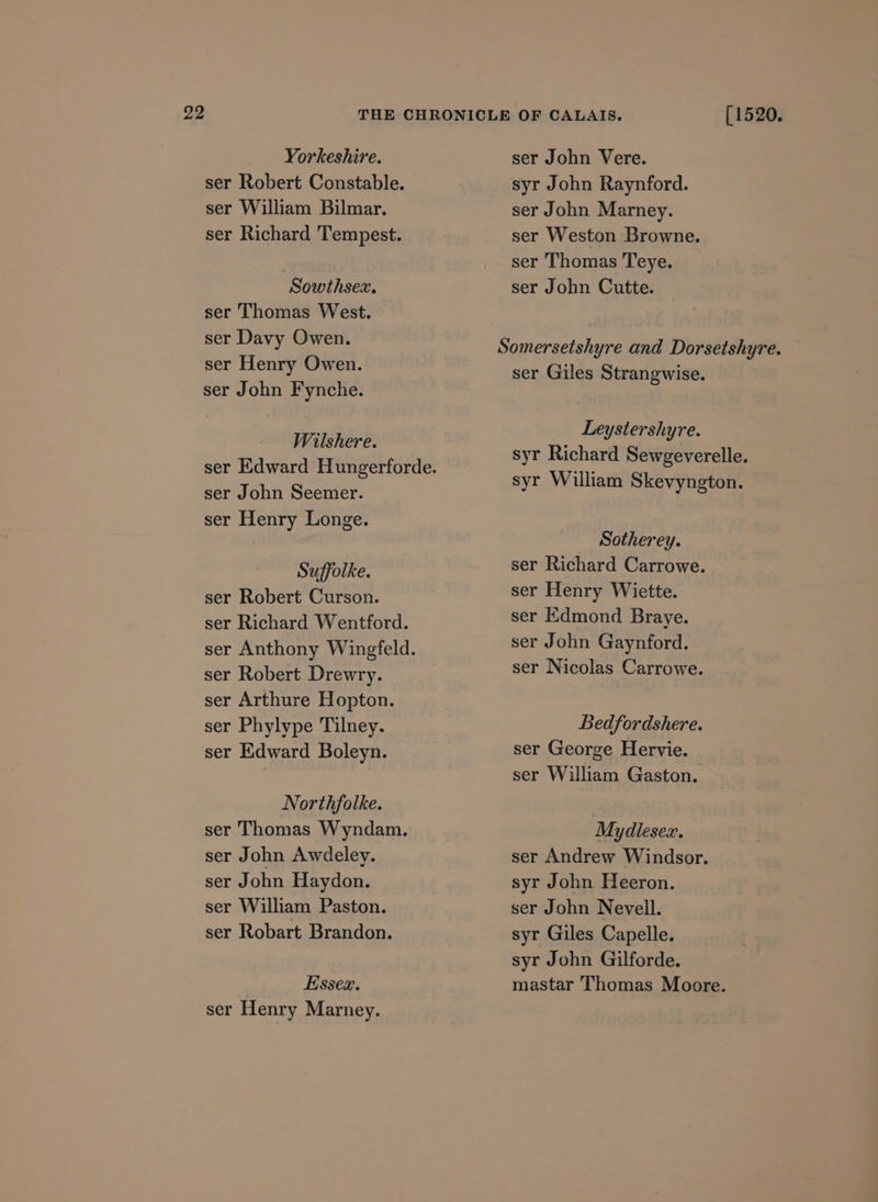 ser Robert Constable. ser William Bilmar. ser Richard Tempest. Sowthsex. ser Thomas West. ser Davy Owen. ser Henry Owen. ser John Fynche. Wilshere. ser John Seemer. ser Henry Longe. Suffolke. ser Robert Curson. ser Richard Wentford. ser Anthony Wingfeld. ser Robert Drewry. ser Arthure Hopton. ser Phylype Tilney. ser Edward Boleyn. Northfolke. ser Thomas Wyndam, ser John Awdeley. ser John Haydon. ser William Paston. ser Robart Brandon. Essex. ser Henry Marney. syr John Raynford. ser John Marney. ser Weston Browne. ser Thomas Teye. ser John Cutte. ser Giles Strangwise. Leystershyre. syr Richard Sewgeverelle. syr William Skevyngton. Sotherey. ser Richard Carrowe. ser Henry Wiette. ser Kdmond Braye. ser John Gaynford. ser Nicolas Carrowe. Bedfordshere. ser George Hervie. ser William Gaston. Mydlesex. ser Andrew Windsor. syr John Heeron. ser John Nevell. syr Giles Capelle. syr John Gilforde. mastar Thomas Moore.