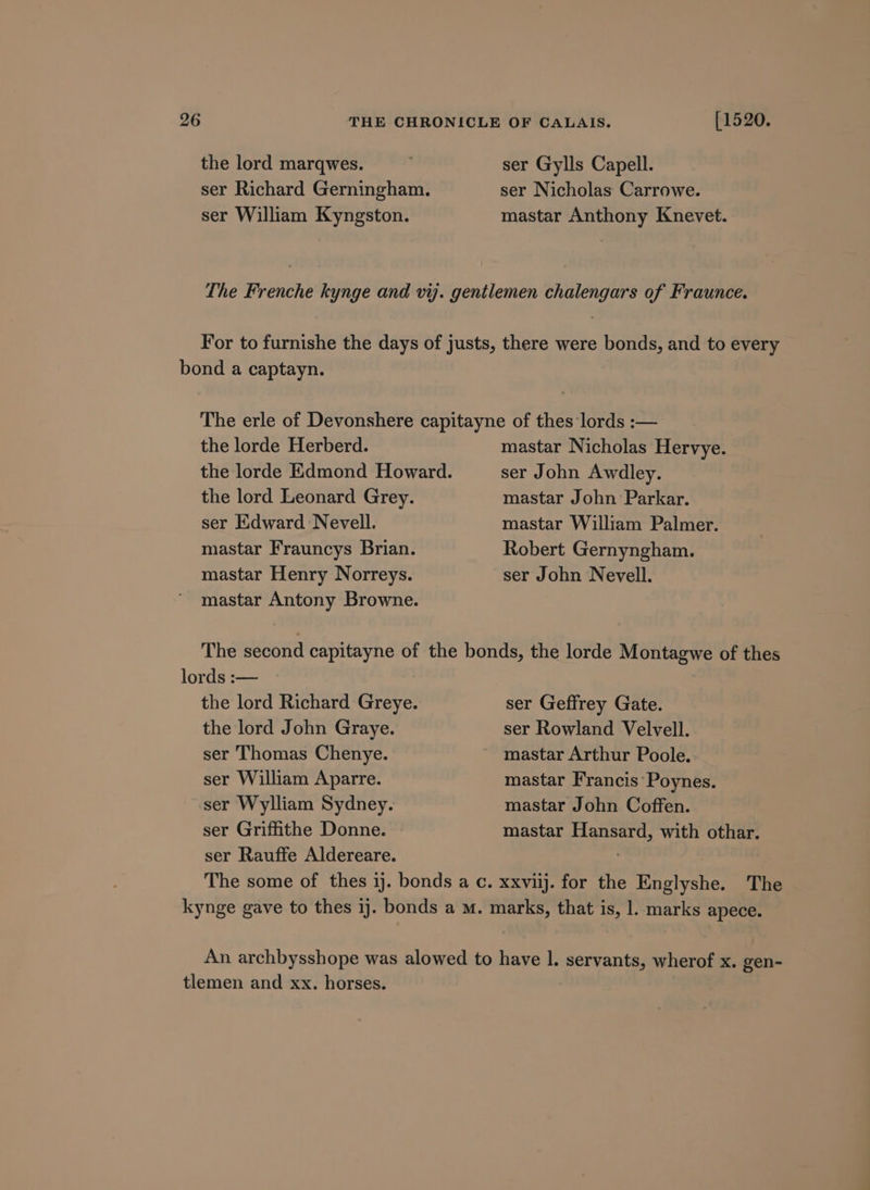 the lord marqwes. ser Richard Gerningham. ser William Kyngston. [1520. ser Gylls Capell. ser Nicholas Carrowe. mastar Anthony Knevet. bond a captayn. the lorde Herberd. the lorde Edmond Howard. the lord Leonard Grey. ser Edward Nevell. mastar Frauncys Brian. mastar Henry Norreys. mastar Antony Browne. mastar Nicholas Hervye. ser John Awdley. mastar John Parkar. mastar William Palmer. Robert Gernyngham. ser John Nevell. lords :— the lord Richard Greye. the lord John Graye. ser Thomas Chenye. ser William Aparre. ser Wylliam Sydney. ser Griffithe Donne. - ser Rauffe Aldereare. ser Geffrey Gate. ser Rowland Velvell. mastar Francis’ Poynes. mastar John Coffen. mastar Hansard, with othar. tlemen and xx. horses.