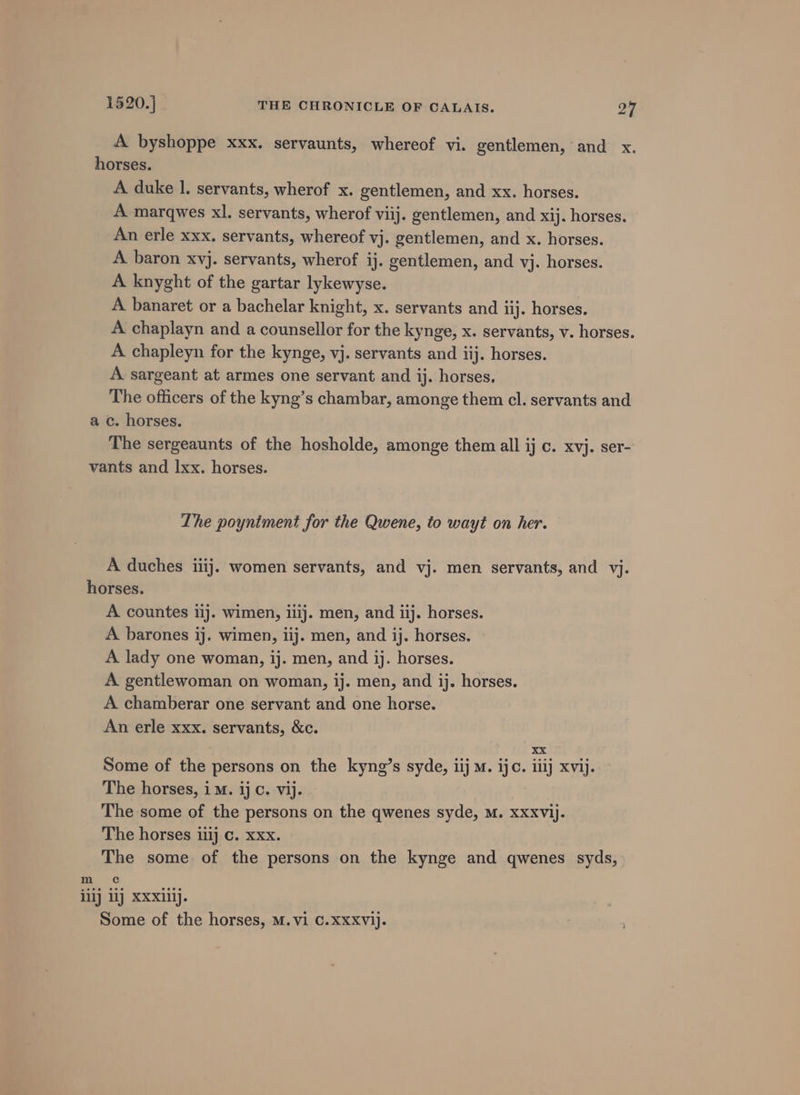 h a 1520.] THE CHRONICLE OF CALAIS. 25 A byshoppe xxx. servaunts, whereof vi. gentlemen, and x. orses. A duke |. servants, wherof x. gentlemen, and xx. horses. A marqwes xl. servants, wherof viij. gentlemen, and x1). horses. An erle xxx. servants, whereof vj. gentlemen, and x. horses. A baron xvj. servants, wherof ij. gentlemen, and vj. horses. A knyght of the gartar lykewyse. A banaret or a bachelar knight, x. servants and iij. horses. A chaplayn and a counsellor for the kynge, x. servants, v. horses. A chapleyn for the kynge, vj. servants and iij. horses. A sargeant at armes one servant and ij. horses, The officers of the kyng’s chambar, amonge them cl. servants and c. horses. The sergeaunts of the hosholde, amonge them all ij c. xvj. ser- h m The poyniment for the Qwene, to wayt on her. A duches iiij. women servants, and vj. men servants, and yj. orses. A countes iij. wimen, iiij. men, and iij. horses. A barones ij. wimen, iij. men, and ij. horses. A lady one woman, ij. men, and ij. horses. A gentlewoman on woman, ij. men, and ij. horses. A chamberar one servant and one horse. An erle xxx. servants, &amp;c. xX Some of the persons on the kyng’s syde, iij M. ijc. iiij xvij. The horses, iM. ij c. vij. The some of the persons on the qwenes syde, M. Xxxvij. The horses iiij c. xxx. The some of the persons on the kynge and qwenes syds, Cc