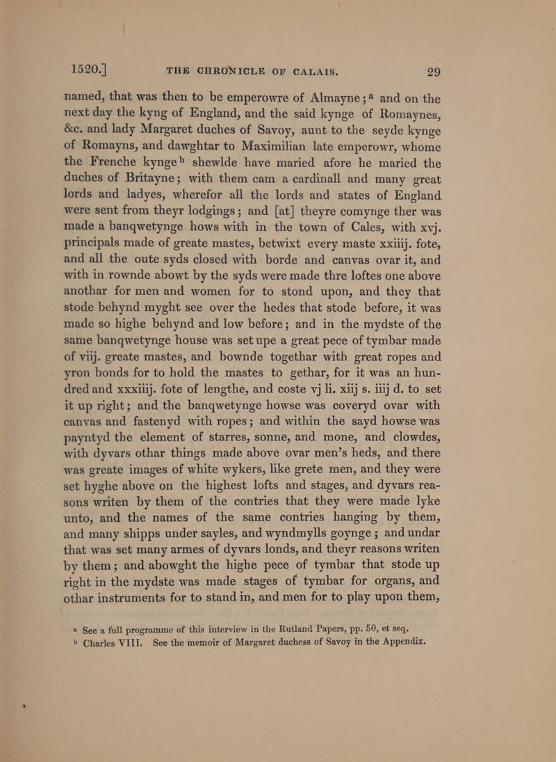 named, that was then to be emperowre of Almayne;? and on the next day the kyng of England, and the said kynge of Romaynes, &amp;ec. and lady Margaret duches of Savoy, aunt to the seyde kynge of Romayns, and dawghtar to Maximilian late emperowr, whome the Frenche kynge&gt; shewlde have maried afore he maried the duches of Britayne; with them cam a cardinall and many great lords and ladyes, wherefor all the lords and states of England were sent from theyr lodgings; and [at] theyre comynge ther was made a banqwetynge hows with in the town of Cales, with xvj. principals made of greate mastes, betwixt every maste xxiiij. fote, and all the oute syds closed with borde and canvas ovar it, and with in rownde abowt by the syds were made thre loftes one above anothar for men and women for to stond upon, and they that stode behynd myght see over the hedes that stode before, it was made so highe behynd and low before; and in the mydste of the same banqwetynge house was set upe a great pece of tymbar made of viij. greate mastes, and bownde togethar with great ropes and yron bonds for to hold the mastes to gethar, for it was an hun- dred and xxxiijj. fote of lengthe, and coste vj li. x13j s. inj d. to set it up right; and the banqwetynge howse was coveryd ovar with canvas and fastenyd with ropes; and within the sayd howse was payntyd the element of starres, sonne, and mone, and clowdes, with dyvars othar things made above ovar men’s heds, and there was greate images of white wykers, like grete men, and they were set hyghe above on the highest lofts and stages, and dyvars rea- sons writen by them of the contries that they were made lyke unto, and the names of the same contries hanging by them, and many shipps under sayles, and wyndmylls goynge ; and undar - that was set many armes of dyvars londs, and theyr reasons writen by them; and abowght the highe pece of tymbar that stode up right in the mydste was made stages of tymbar for organs, and othar instruments for to stand in, and men for to play upon them, @ See a full programme of this interview in the Rutland Papers, pp. 50, et seq. &gt; Charles VIII. See the memoir of Margaret duchess of Savoy in the Appendix.