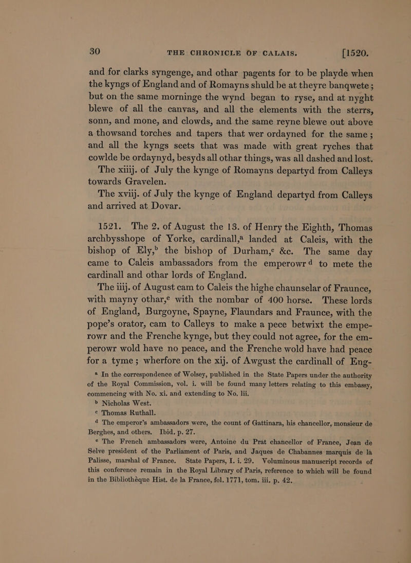 and for clarks syngenge, and othar pagents for to be playde when the kyngs of England and of Romayns shuld be at theyre banqwete ; but on the same morninge the wynd began to ryse, and at nyght blewe of all the canvas, and all the elements with the sterrs, sonn, and mone, and clowds, and the same reyne blewe out above a thowsand torches and tapers that wer ordayned for the same ; and all the kyngs seets that was made with great ryches that cowlde be ordaynyd, besyds all othar things, was all dashed and lost. The xij. of July the kynge of Romayns departyd from Calleys towards Gravelen. The xvij. of July the kynge of England departyd from Calleys and arrived at Dovar. 1521. The 2. of August the 13. of Henry the Eighth, Thomas archbysshope of Yorke, cardinall,# landed at Caleis, with the bishop of Ely,” the bishop of Durham,e &amp;c. The same day came to Caleis ambassadors from the emperowr4 to mete the cardinall and othar lords of England. The 111). of August cam to Caleis the highe chaunselar of Fraunce, with mayny othar,® with the nombar of 400 horse. These lords of England, Burgoyne, Spayne, Flaundars and Fraunce, with the pope’s orator, cam to Calleys to make a pece betwixt the empe- rowr and the Frenche kynge, but they could not agree, for the em- perowr wold have no peace, and the Frenche wold have had peace for a tyme; wherfore on the xij. of Awgust the cardinall of Eng- * In the correspondence of Wolsey, published in the State Papers under the authority of the Royal Commission, vol. i. will be found many letters relating to this embassy, commencing with No. xi. and extending to No. lii. b Nicholas West. ¢ Thomas Ruthall. 4 The emperor’s ambassadors were, the count of Gattinara, his chancellor, monsieur de Berghes, and others. Ibid. p. 27. © The French ambassadors were, Antoine du Prat chancellor of France, Jean de Selve president of the Parliament of Paris, and Jaques de Chabannes marquis de 1a Palisse, marshal of France. State Papers, I. i. 29. Voluminous manuscript records of this conference remain in the Royal Library of Paris, reference to which will be found in the Bibliothéque Hist. de la France, fol. 1771, tom. iii. p. 42.