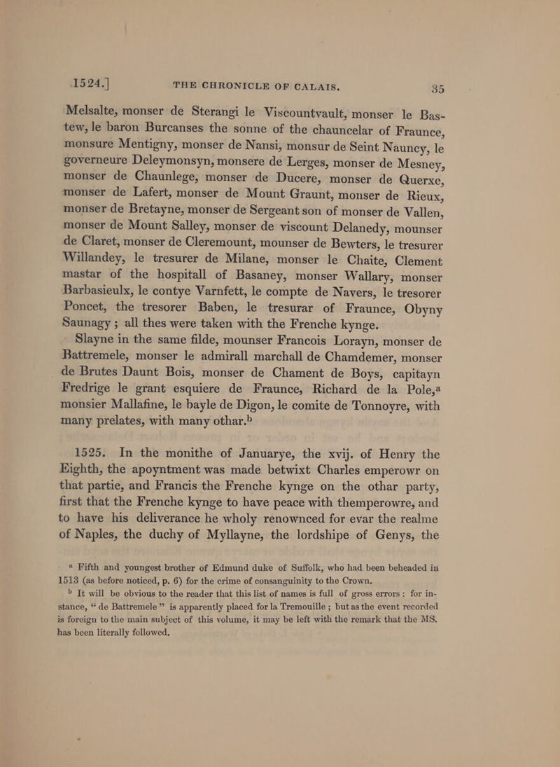 Melsalte, monser de Sterangi le Viscountvault, monser le Bas- tew, le baron Burcanses the sonne of the chauncelar of Fraunce, monsure Mentigny, monser de Nansi, monsur de Seint Nauncy, le governeure Deleymonsyn, monsere de Lerges, monser de Mesney, monser de Chaunlege, monser de Ducere, monser de Querxe, monser de Lafert, monser de Mount Graunt, monser de Rieux, monser de Bretayne, monser de Sergeant son of monser de Vallen, monser de Mount Salley, monser de viscount Delanedy, mounser de Claret, monser de Cleremount, mounser de Bewters, le tresurer Willandey, le tresurer de Milane, monser le Chaite, Clement mastar of the hospitall of Basaney, monser Wallary, monser Barbasieulx, le contye Varnfett, le compte de Navers, le tresorer Poncet, the tresorer Baben, le tresurar of Fraunce, Obyny Saunagy ; all thes were taken with the Frenche kynge. Slayne in the same filde, mounser Francois Lorayn, monser de Battremele, monser le admirall marchall de Chamdemer, monser _ de Brutes Daunt Bois, monser de Chament de Boys, capitayn Fredrige le grant esquiere de Fraunce, Richard de la Pole,@ monsier Mallafine, le bayle de Digon, le comite de Tonnoyre, with many prelates, with many othar.&gt; 1525. In the monithe of Januarye, the xvij. of Henry the Eighth, the apoyntment was made betwixt Charles emperowr on that partie, and Francis the Frenche kynge on the othar party, first that the Frenche kynge to have peace with themperowre, and to have his deliverance he wholy renownced for evar the realme of Naples, the duchy of Myllayne, the lordshipe of Genys, the * Fifth and youngest brother of Edmund duke of Suffolk, who had been beheaded in 1513 (as before noticed, p. 6) for the crime of consanguinity to the Crown. » It will be obvious to the reader that this list of names is full of gross errors: for in- stance, “‘de Battremele” is apparently placed for la Tremouille ; but asthe event recorded is foreign to the main subject of this volume, it may be left with the remark that the MS. has been literally followed,