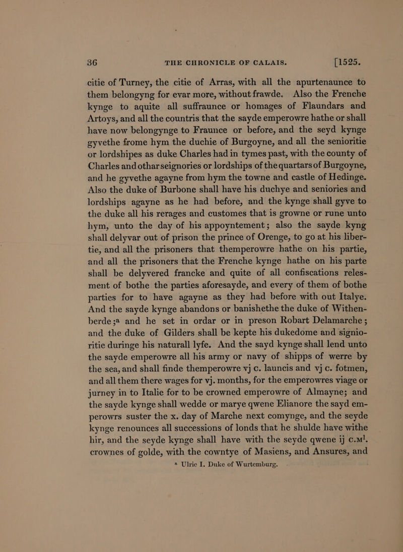 citie of Turney, the citie of Arras, with all the apurtenaunce to them belongyng for evar more, without frawde. Also the Frenche kynge to aquite all suffraunce or homages of Flaundars and Artoys, and all the countris that the sayde emperowre hathe or shall have now belongynge to Fraunce or before, and the seyd kynge gyvethe frome hym the duchie of Burgoyne, and all the senioritie or lordshipes as duke Charles had in tymes past, with the county of Charles and otharseignories or lordships of the quartars of Burgoyne, and he gyvethe agayne from hym the towne and castle of Hedinge. Also the duke of Burbone shall have his duchye and seniories and lordships agayne as he had before, and the kynge shall gyve to the duke all his rerages and customes that is growne or rune unto hym, unto the day of his appoyntement; also the sayde kyng shall delyvar out of prison the prince of Orenge, to go at his liber- tie, and all the prisoners that themperowre hathe on his partie, and all the prisoners that the Frenche kynge hathe on his parte shall be delyvered francke and quite of all confiscations reles- ment of bothe the parties aforesayde, and every of them of bothe parties for to have agayne as they had before with out Italye. And the sayde kynge abandons or banishethe the duke of Withen- berde ;2 and he set in ordar or in preson Robart Delamarche ; and the duke of Gilders shall be kepte his dukedome and signio- ritie duringe his naturall lyfe. And the sayd kynge shall lend unto the sayde emperowre all his army or navy of shipps of werre by the sea, and shall finde themperowre vj c. launcis and vj c. fotmen, and all them there wages for vj. months, for the emperowres viage or jurney in to Italie for to be crowned emperowre of Almayne; and the sayde kynge shall wedde or marye qwene Elianore the sayd em- perowrs suster the x. day of Marche next comynge, and the seyde kynge renounces all successions of londs that he shulde have withe hir, and the seyde kynge shall have with the seyde qwene ij c.m!. crownes of golde, with the cowntye of Masiens, and Ansures, and ® Ulric I, Duke of Wurtemburg.