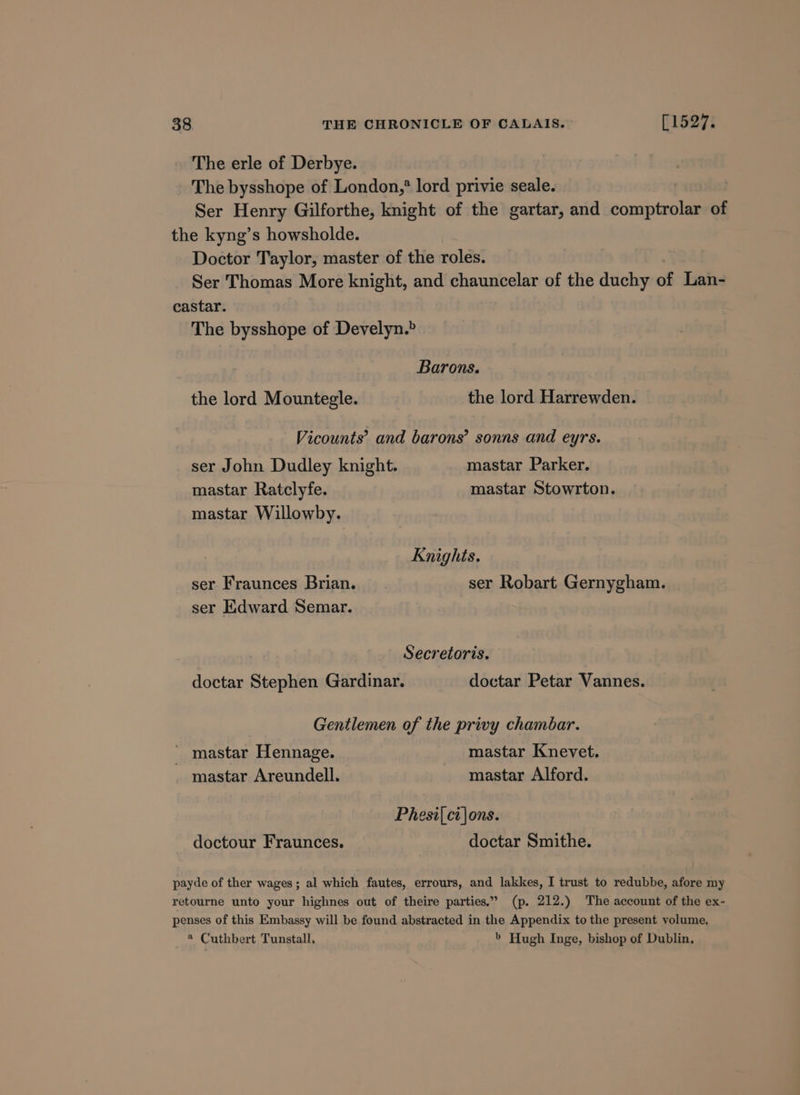 The erle of Derbye. The bysshope of London,* lord privie seale. Ser Henry Gilforthe, knight of the gartar, and indie ae of the kyng’s howsholde. Doctor Taylor, master of the roles. Ser Thomas More knight, and chauncelar of the duchy of Lan- castar. The bysshope of Develyn.&gt; Barons. the lord Mountegle. the lord Harrewden. Vicounts’ and barons’ sonns and eyrs. ser John Dudley knight. mastar Parker. mastar Ratclyfe. mastar Stowrton. mastar Willowby. Knights. ser Fraunces Brian. ser Robart Gernygham. ser Edward Semar. Secretoris. doctar Stephen Gardinar. doctar Petar Vannes. Gentlemen of the privy chambar. mastar Hennage. mastar Knevet. mastar Areundell. mastar Alford. Phesi|.ci\ons. doctour Fraunces. doctar Smithe. payde of ther wages; al which fautes, errours, and lakkes, I trust to redubbe, afore my retourne unto your highnes out of theire parties.” (p. 212.) The account of the ex- penses of this Embassy will be found abstracted in the Appendix to the present volume, @ Cuthbert Tunstall, &gt; Hugh Inge, bishop of Dublin.