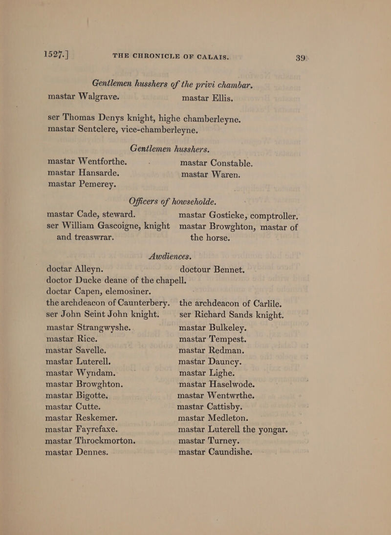 1527.] mastar Walgrave. mastar Ellis. mastar Wentforthe. mastar Hansarde. mastar Pemerey. mastar Constable. mastar Waren. mastar Cade, steward. and treaswrar. 39 the horse. doctar Alleyn. doctour Bennet. doctar Capen, elemosiner. ser John Seint John knight. mastar Strangwyshe.. mastar Rice. mastar Savelle. mastar Luterell. mastar Wyndam. mastar Browghton. mastar Bigotte. mastar Cutte. mastar Reskemer. mastar Fayrefaxe. mastar Throckmorton. mastar Dennes. the archdeacon of Carlile. ser Richard Sands knight. mastar Bulkeley. mastar ‘Tempest. mastar Redman. mastar Dauncy. mastar Lighe. mastar Haselwode. mastar Wentwrthe. mastar Cattisby. mastar Medleton. mastar Luterell the yongar. mastar Turney. mastar Caundishe.