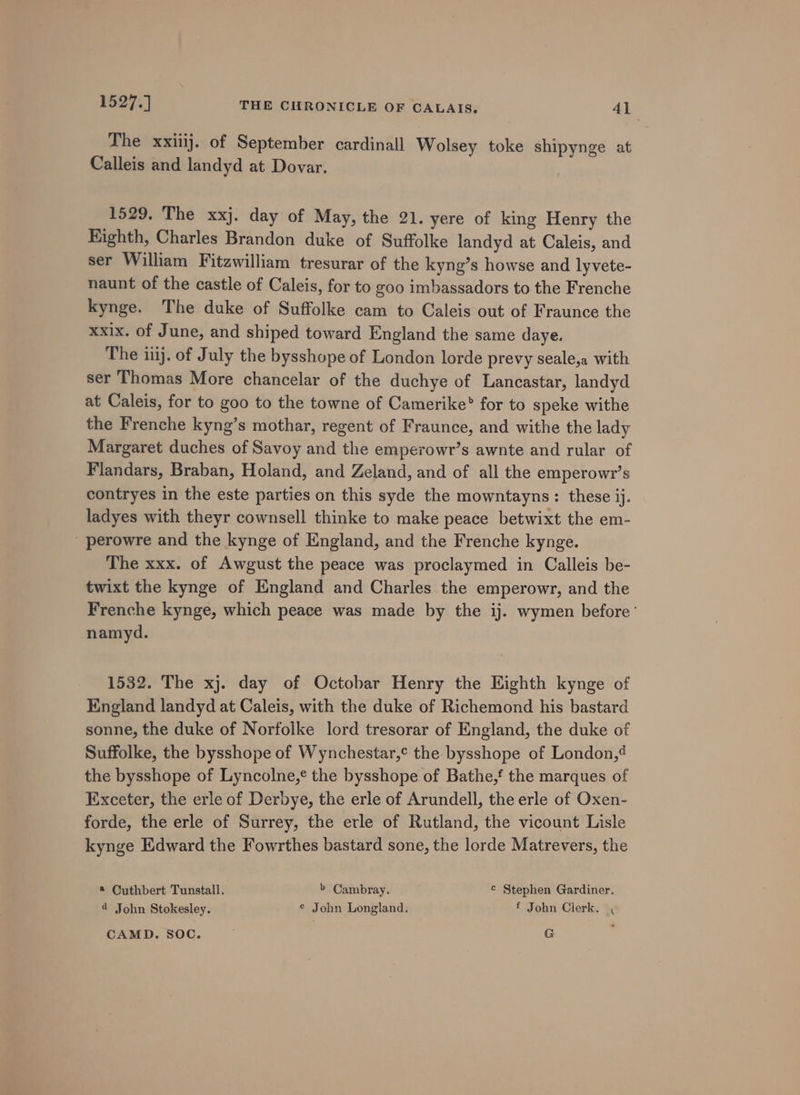 The xxiiij. of September cardinall Wolsey toke shipynge at Calleis and landyd at Dovar. 1529, The xxj. day of May, the 21. yere of king Henry the Kighth, Charles Brandon duke of Suffolke landyd at Caleis, and ser William Fitzwilliam tresurar of the kyng’s howse and lyvete- naunt of the castle of Caleis, for to goo imbassadors to the Frenche kynge. The duke of Suffolke cam to Caleis out of Fraunce the xxix. of June, and shiped toward England the same daye. The ij. of July the bysshope of London lorde prevy seale,a with ser Thomas More chancelar of the duchye of Lancastar, landyd at Caleis, for to goo to the towne of Camerike® for to speke withe the Frenche kyng’s mothar, regent of Fraunce, and withe the lady Margaret duches of Savoy and the emperowr’s awnte and rular of Flandars, Braban, Holand, and Zeland, and of all the emperowr’s contryes in the este parties on this syde the mowntayns: these ij. ladyes with theyr cownsell thinke to make peace betwixt the em- ' perowre and the kynge of England, and the Frenche kynge. The xxx. of Awgust the peace was proclaymed in Calleis be- twixt the kynge of England and Charles the emperowr, and the Frenche kynge, which peace was made by the ij. wymen before‘ namyd. 1532. The xj. day of Octobar Henry the Eighth kynge of England landyd at Caleis, with the duke of Richemond his bastard sonne, the duke of Norfolke lord tresorar of England, the duke of Suffolke, the bysshope of Wynchestar,¢ the bysshope of London,4 the bysshope of Lyncolne,¢ the bysshope of Bathe,f the marques of Exceter, the erle of Derbye, the erle of Arundell, the erle of Oxen- forde, the erle of Surrey, the erle of Rutland, the vicount Lisle kynge Edward the Fowrthes bastard sone, the lorde Matrevers, the * Cuthbert Tunstall. b Cambray. © Stephen Gardiner. 4 John Stokesley, € John Longland. f John Clerk. , CAMD. SOC. G