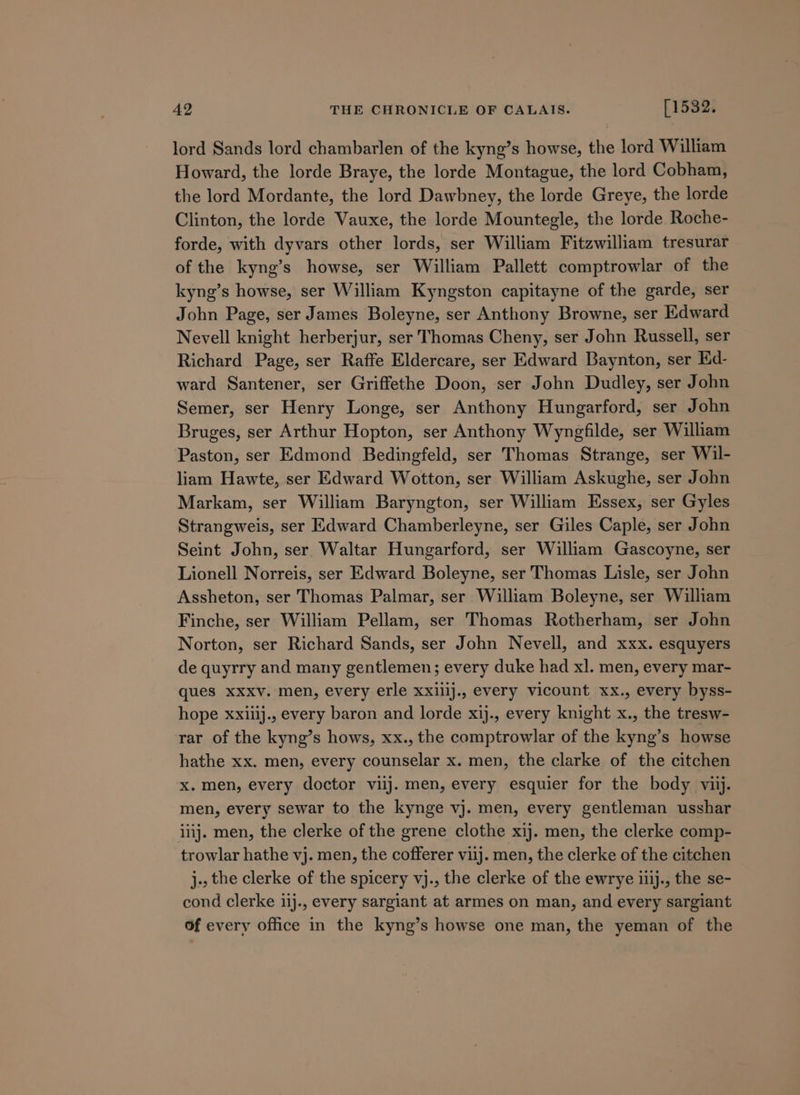 lord Sands lord chambarlen of the kyng’s howse, the lord William Howard, the lorde Braye, the lorde Montague, the lord Cobham, the lord Mordante, the lord Dawbney, the lorde Greye, the lorde Clinton, the lorde Vauxe, the lorde Mountegle, the lorde Roche- forde, with dyvars other lords, ser William Fitzwilliam tresurar of the kyng’s howse, ser William Pallett comptrowlar of the kyng’s howse, ser William Kyngston capitayne of the garde, ser John Page, ser James Boleyne, ser Anthony Browne, ser Edward Nevell knight herberjur, ser Thomas Cheny, ser John Russell, ser Richard Page, ser Raffe Eldercare, ser Edward Baynton, ser Ed- ward Santener, ser Griffethe Doon, ser John Dudley, ser John Semer, ser Henry Longe, ser Anthony Hungarford, ser John Bruges, ser Arthur Hopton, ser Anthony Wyngfilde, ser William Paston, ser Edmond Bedingfeld, ser Thomas Strange, ser Wil- liam Hawte, ser Edward Wotton, ser William Askughe, ser John Markam, ser William Baryngton, ser William Essex, ser Gyles Strangweis, ser Edward Chamberleyne, ser Giles Caple, ser John Seint John, ser Waltar Hungarford, ser William Gascoyne, ser Lionell Norreis, ser Edward Boleyne, ser Thomas Lisle, ser John Assheton, ser Thomas Palmar, ser William Boleyne, ser William Finche, ser William Pellam, ser Thomas Rotherham, ser John Norton, ser Richard Sands, ser John Nevell, and xxx. esquyers de quyrry and many gentlemen; every duke had xl. men, every mar- ques xxxv. men, every erle xxillj., every vicount xx., every byss- hope xxiiij., every baron and lorde xij., every knight x., the tresw- rar of the kyng’s hows, xx., the comptrowlar of the kyng’s howse hathe xx. men, every counselar x. men, the clarke of the citchen x. men, every doctor viij. men, every esquier for the body vii. men, every sewar to the kynge vj. men, every gentleman usshar iiij. men, the clerke of the grene clothe xij. men, the clerke comp- trowlar hathe vj. men, the cofferer viij. men, the clerke of the citchen j., the clerke of the spicery vj., the clerke of the ewrye iiij., the se- cond clerke iij., every sargiant at armes on man, and every sargiant Of every office in the kyng’s howse one man, the yeman of the