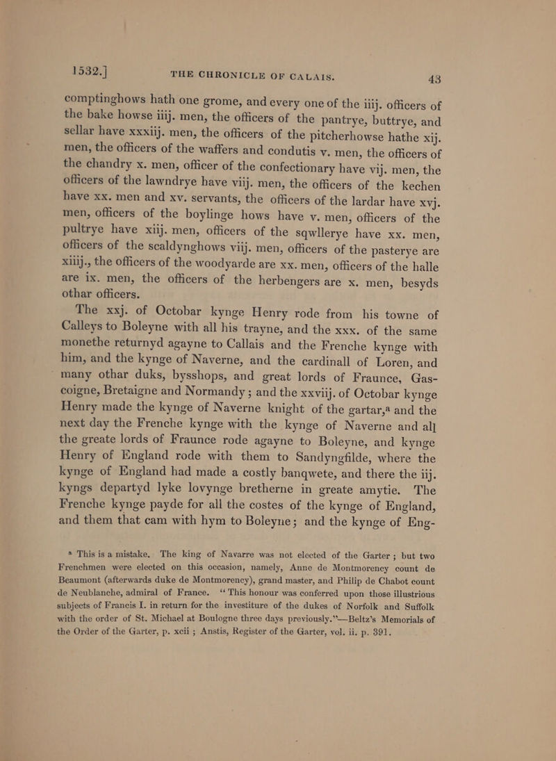 comptinghows hath one grome, and every one of the iiij. officers of the bake howse iiij. men, the officers of the pantrye, buttrye, and sellar have xxxiij. men, the officers of the pitcherhowse hathe xij. men, the officers of the waffers and condutis vy. men, the officers of the chandry x. men, officer of the confectionary have vij. men, the officers of the lawndrye have viij. men, the officers of the kechen have xx. men and xv. servants, the officers of the lardar have xyj. men, officers of the boylinge hows have v, men, officers of the pultrye have xiij. men, officers of the sqwllerye have xx. men, officers of the scaldynghows viij. men, officers of the pasterye are xillj., the officers of the woodyarde are xx. men, Officers of the halle are 1x. men, the officers of the herbengers are x. men, besyds othar officers. The xxj. of Octobar kynge Henry rode from his towne of Calleys to Boleyne with all his trayne, and the xxx. of the same monethe returnyd agayne to Callais and the Frenche kynge with him, and the kynge of Naverne, and the cardinall of Loren, and _many othar duks, bysshops, and great lords of Fraunce, Gas- coigne, Bretaigne and Normandy ; and the xxviij. of Octobar kynge Henry made the kynge of Naverne knight of the gartar,4 and the next day the Frenche kynge with the kynge of Naverne and al] the greate lords of Fraunce rode agayne to Boleyne, and kynge Henry of England rode with them to Sandyngfilde, where the kynge of England had made a costly banqwete, and there the lij. kyngs departyd lyke lovynge bretherne in greate amytie. The Frenche kynge payde for all the costes of the kynge of England, and them that cam with hym to Boleyne; and the kynge of Eng- ® This isa mistake. The king of Navarre was not elected of the Garter ; but two Frenchmen were elected on this occasion, namely, Anne de Montmorency count de Beaumont (afterwards duke de Montmorency), grand master, and Philip de Chabot count de Neublanche, admiral of France. ‘‘ This honour was conferred upon those illustrious subjects of Francis I. in return for the investiture of the dukes of Norfolk and Suffolk with the order of St. Michael at Boulogne three days previously.”-—Beltz’s Memorials of the Order of the Garter, p. xcii ; Anstis, Register of the Garter, vol. ii. p. 391.