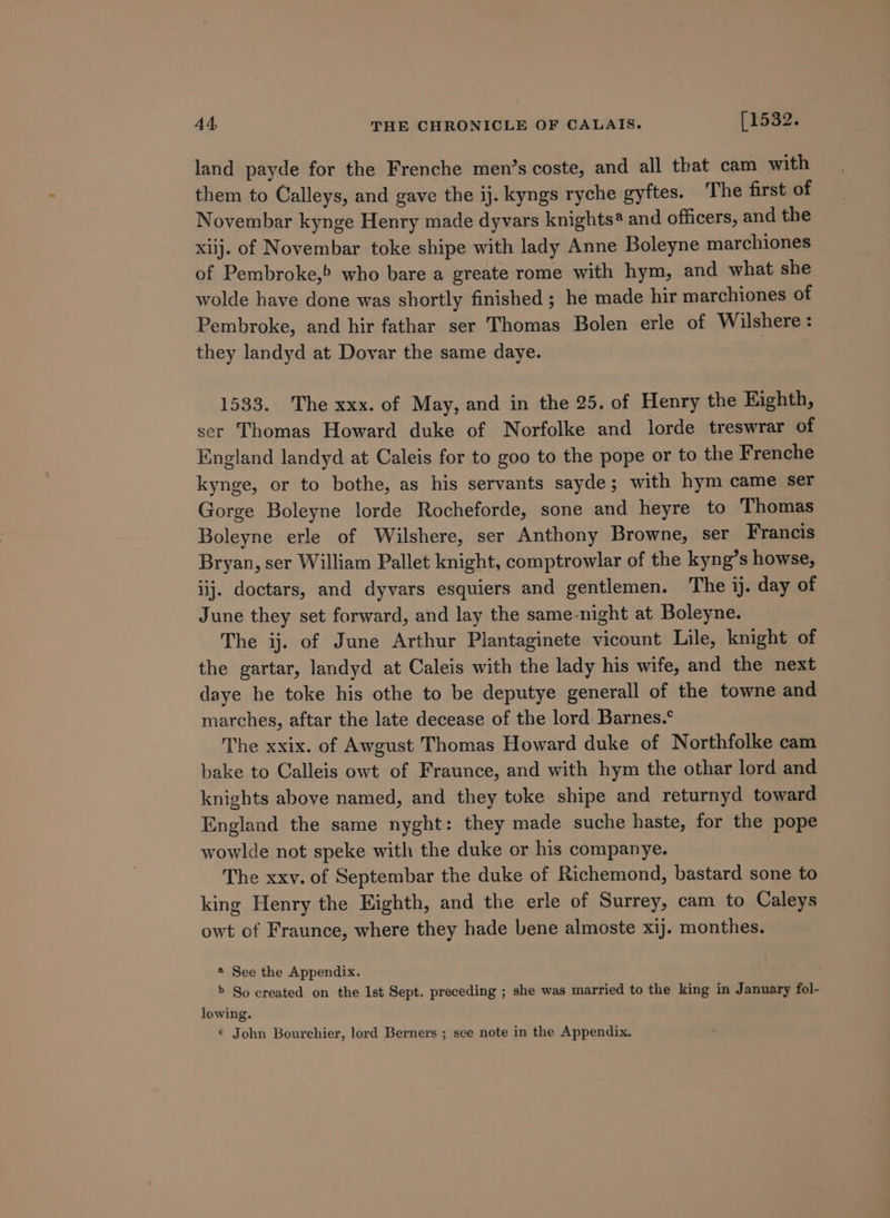 land payde for the Frenche men’s coste, and all that cam with them to Calleys, and gave the ij. kyngs ryche gyftes. ‘The first of Novembar kynge Henry made dyvars knights@ and officers, and the xiij. of Novembar toke shipe with lady Anne Boleyne marchiones of Pembroke, who bare a greate rome with hym, and what she wolde have done was shortly finished ; he made hir marchiones of Pembroke, and hir fathar ser Thomas Bolen erle of Wilshere: they landyd at Dovar the same daye. 1533. The xxx. of May, and in the 25. of Henry the Kighth, ser Thomas Howard duke of Norfolke and lorde treswrar of England landyd at Caleis for to goo to the pope or to the Frenche kynge, or to bothe, as his servants sayde; with hym came ser Gorge Boleyne lorde Rocheforde, sone and heyre to Thomas Boleyne erle of Wilshere, ser Anthony Browne, ser Francis Bryan, ser William Pallet knight, comptrowlar of the kyng’s howse, iij. doctars, and dyvars esquiers and gentlemen. The ij. day of June they set forward, and lay the same-night at Boleyne. The ij. of June Arthur Plantaginete vicount Lile, knight of the gartar, landyd at Caleis with the lady his wife, and the next daye he toke his othe to be deputye generall of the towne and marches, aftar the late decease of the lord Barnes.° The xxix. of Awgust Thomas Howard duke of Northfolke cam bake to Calleis owt of Fraunce, and with hym the othar lord and knights above named, and they toke shipe and returnyd toward England the same nyght: they made suche haste, for the pope wowlde not speke with the duke or his companye. The xxv. of Septembar the duke of Richemond, bastard sone to king Henry the Eighth, and the erle of Surrey, cam to Caleys owt of Fraunce, where they hade bene almoste xij. monthes. * See the Appendix. &gt; So created on the Ist Sept. preceding ; she was married to the king in January fol- lowing. ¢ John Bourchier, lord Berners ; see note in the Appendix.