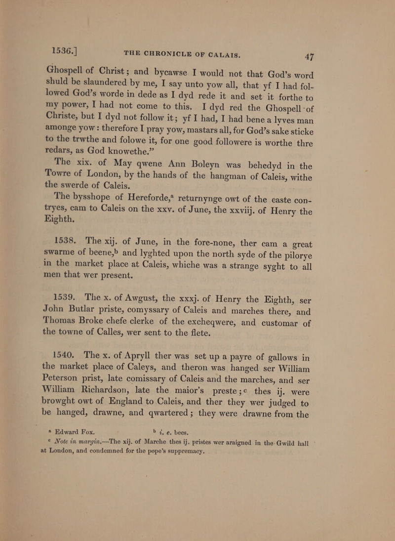 Ghospell of Christ; and bycawse I would not that God’s word shuld be slaundered by me, I say unto yow all, that yf I had fol- lowed God’s worde in dede as I dyd rede it and set it forthe to my power, I had not come to this. I dyd red the Ghospell -of Christe, but I dyd not follow it; yf I had, I had bene a lyves man amonge yow : therefore I pray yow, mastars all, for God’s sake sticke to the trwthe and folowe it, for one good followere is worthe thre redars, as God knowethe.” The xix. of May qwene Ann Boleyn was behedyd in the Towre of London, by the hands of the hangman of Caleis, withe the swerde of Caleis. 2 a7 The bysshope of Hereforde,* returnynge owt of the caste con- tryes, cam to Caleis on the xxv. of June, the xxviij. of Henry the Eighth. 1538. The xij. of June, in the fore-none, ther cam a great swarme of beene,&gt; and lyghted upon the north syde of the pilorye In the market place at Caleis, whiche was a strange syght to all men that wer present. 1539. The x. of Awgust, the xxxj. of Henry the Eighth, ser John Butlar priste, comyssary of Caleis and marches there, and Thomas Broke chefe clerke of the excheqwere, and customar of the towne of Calles, wer sent to the flete. 1540, The x. of Apryll ther was set up a payre of gallows in the market place of Caleys, and theron was hanged ser William Peterson prist, late comissary of Caleis and the marches, and ser William Richardson, late the maior’s preste;¢ thes ij. were browght owt of England to Caleis, and ther they wer judged to be hanged, drawne, and qwartered; they were drawne from the 4 Edward Fox. b 4. e. bees. © Note in margin.—The xij. of Marche thes ij. pristes wer araigned in the: Gwild hall at London, and condemned for the pope’s suppremacy.